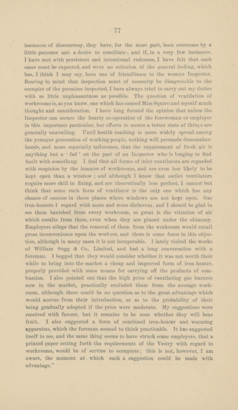 instances of discourtesy, they have, for the most, part, been overcome by a little patience and a desire to conciliate; and if, in a very few instances, I have met with persistent and intentional rudeness, I have felt that such cases must be expected, and were no criterion of the central feeling, which has, I think I may say, been one of friendliness to the woman Inspector. Bearing in mind that inspection must of necessity be disagreeable to the occupier of the premises inspected, I have always tried to carry out my duties with as little unpleasantness as possible. The question of ventilation of workrooms is, as you know, one which has caused Miss Squire and myself much thought and consideration. I have long formed the opinion that unless the Inspector can secure the hearty co-operation of the forewoman or employer in this important particular, her efforts to secure a better state of things are generally unavailing. Until health teaching is more widely spread among the younger generation of working people, nothing will persuade dressmakerhands, and more especially tailoresses, that the requirement of fresh air is anything but a ' fad ' on the part of an Inspector who is longing to find fault with something. I find that all forms of inlet ventilators are regarded with suspicion by the inmates of workrooms, and are even less likely to be kept open than a window ; and although I know that outlet ventilators require more skill in fixing, and are theoretically less perfect, I cannot but think that some such form of ventilator is the only one which has any chance of success in those places where windows are not kept open. Gas iron-heaters I regard with more and more disfavour, and I should be glad to see them banished from every workroom, so great is the vitiation of air which results from them, even when they are placed under the chimney. Employers allege that the removal of them from the workroom would entail great inconvenience upon the workers, and there is some force in this objection. although in many cases it is not insuperable. I lately visited the works of William Sugg A Co., Limited, and had a long conversation with a foreman. I begged that they would consider whether it was not worth their while to bring into the market a cheap and improved form of iron-heater, properly provided with some means for carrying off the products of com bustion. I also pointed out that the high price of ventilating gas burners now in the market, practically excluded them from the average workroom, although there could be no question as to the great advantage which would accrue from their introduction, or as to the probability of their being gradually adopted if the price were moderate. My suggestions were received with favour, but it remains to be seen whether they will bear fruit. I also suggested a form of combined iron-heater and warming apparatus, which the foreman seemed to think practicable. It has suggested itself to me, and the same thing seems to have struck some employers, that a printed paper setting forth the requirements of the Vestry with regard to workrooms, would be of service to occupiers ; this is not, however, I am aware, the moment at which such a suggestion could be made with advantage.