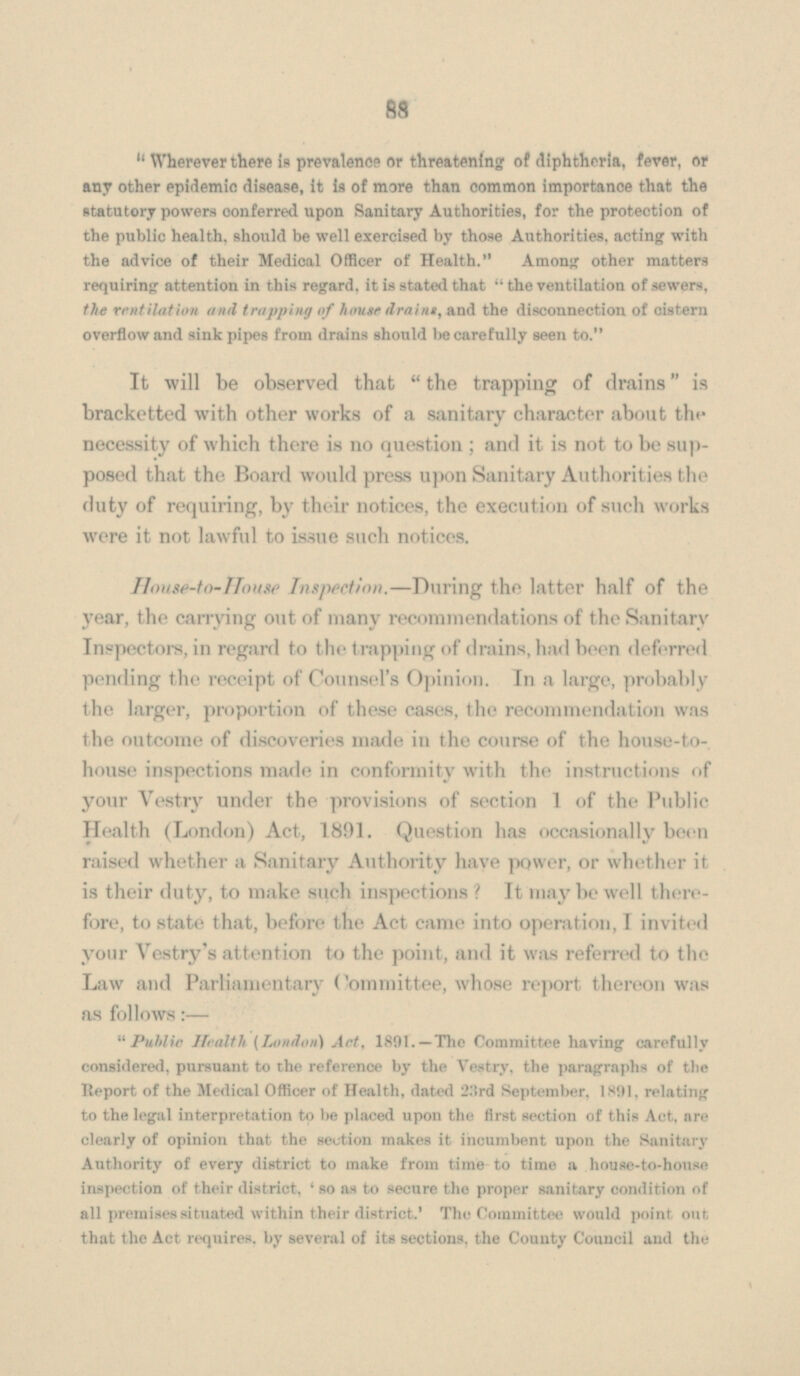  Wherever there is prevalence or threatening of diphtheria, fever, or any other epidemic disease, it is of more than common importance that the statutory powers conferred upon Sanitary Authorities, for the protection of the public health, should be well exercised by those Authorities, acting with the advice of their Medica Officer of Health. Among other matters requiring attention in this regard, it is stated that  the ventilation of sewers, the ventilation and trapping of house drains, and the disconnection of cistern overflow and sink pipes from drains should be carefully seen to. It will be observed that  the trapping of drains is bracketted with other works of a sanitary character about the necessity of which there is no question ; and it is not to be supposed that the Board would press upon Sanitary Authorities the duty of requiring, by their notices, the execution of such works were it not lawful to issue such notices. House-to-House Inspection.—During the latter half of the year, the carrying out of many recommendations of the Sanitary Inspectors, in regard to the trapping of drains, had been deferred pending the receipt of Counsel's Opinion. In a large, probably the larger, proportion of these cases, the recommendation was the outcome of discoveries made in the course of the house-to house inspections made in conformity with the instructions of your Vestry under the provisions of section 1 of the Public Health (London) Act, 1891. Question has occasionally been raised whether a Sanitary Authority have power, or whether it is their duty, to make such inspections? It may be well there fore, to state that, before the Act came into operation, I invited your Vestry's attention to the point, and it was referred to the Law and Parliamentary Committee, whose report thereon was as follows:—  Public Health [London) Art, 1891. —The Committee having carefully considered, pursuant to the reference by the Vestry, the paragraphs of the Report of the Medical Officer of Health, dated 23rd September, 1891, relating to the legal interpretation to be placed upon the first section of this Act, are clearly of opinion that the section makes it incumbent upon the Sanitary Authority of every district to make from time to time a house-to-house inspection of their district, ' so as to secure the proper sanitary condition of all premises situated within their district.' The Committee would point out that the Act requires, by several of its sections, the County Council and the