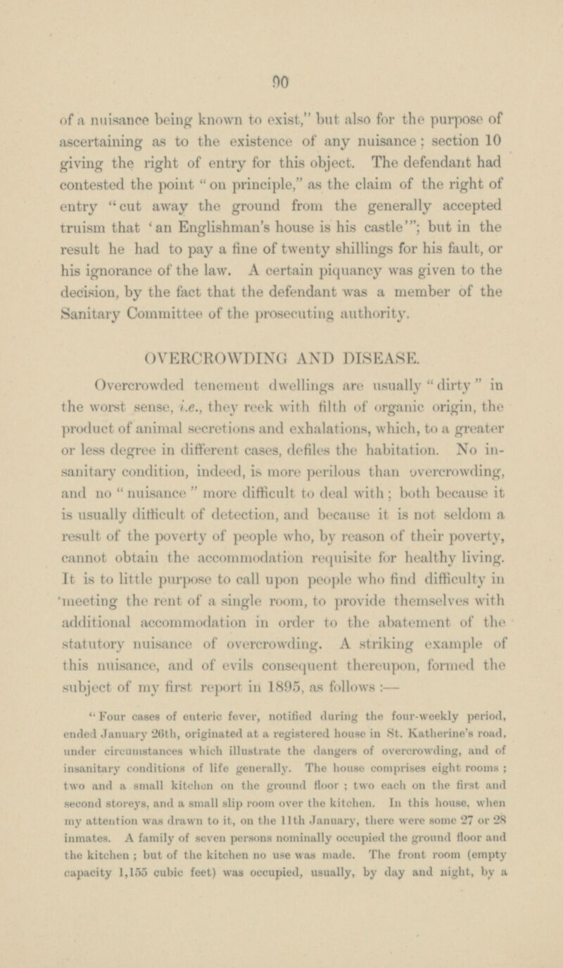 of a nuisance being known to exist, but also for the purpose of ascertaining as to the existence of any nuisance; section 10 giving the right of entry for this object. The defendant had contested the point on principle, as the claim of the right of entry cut away the ground from the generally accepted truism that 'an Englishman's house is his castle'; but in the result he had to pay a line of twenty shillings for his fault, or his ignorance of the law. A certain piquancy was given to the decision, by the fact that the defendant was a member of the Sanitary Committee of the prosecuting authority. OVERCROWDING AND DISEASE. Overcrowded tenement dwellings are usually  dirty  in the worst sense, i.e., they reek with tilth of organic origin, the product of animal secretions and exhalations, which, to a greater or less degree in different cases, defiles the habitation. No in sanitary condition, indeed, is more perilous than overcrowding, and no  nuisance  more difficult to deal with ; both because it is usually difficult of detection, and because it is not seldom a result of the poverty of people who, by reason of their poverty, cannot obtain the accommodation requisite for healthy living. It is to little purpose to call upon people who find difficulty in 'meeting the rent of a single room, to provide themselves with additional accommodation in order to the abatement of the statutory nuisance of overcrowding. A striking example of this nuisance, and of evils consequent thereupon, formed the subject of my first report in 1895, as follows: — Four cases of enteric fever, notified during the four-weekly period, ended January 26th, originated at a registered house in St. Katherine's road, under circumstances which illustrate the dangers of overcrowding, and of insanitary conditions of life generally. The house comprises eight rooms; two and a small kitchen on the ground floor ; two each on the first and second storeys, and a small slip room over the kitchen. In this house, when my attention was drawn to it, on the 11th January, there were some 27 or 28 inmates. A family of seven persons nominally occupied the ground floor and the kitchen ; but of the kitchen no use was made. The front room (empty capacity 1,155 cubic feet) was occupied, usually, by day and night, by a