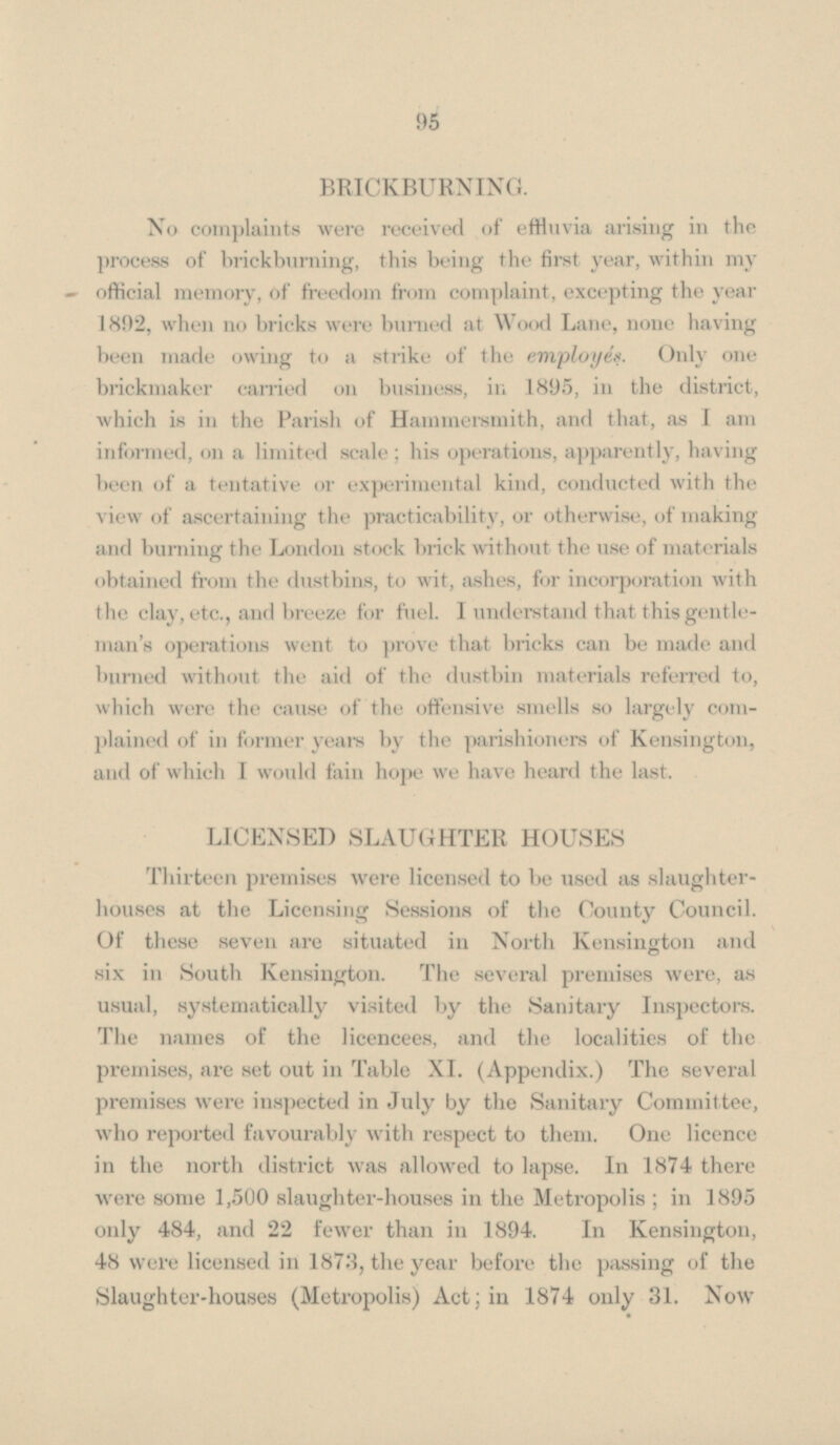 BRICKBURNING. No complaints were received of effluvia arising in the process of brickburning, this being the first year, within my official memory, of freedom from complaint, excepting the year 1892, when no bricks were burned at Wood Lane, none having been made owing to a strike of the employes. Only one brickmaker carried on business, in 1895, in the district, which is in the Parish of Hammersmith, and that, as I am informed, on a limited scale; his operations, apparently, having been of a tentative or experimental kind, conducted with the view of ascertaining the practicability, or otherwise, of making and burning the London stock brick without the use of materials obtained from the dustbins, to wit, ashes, for incorporation with the clay, etc., and breeze for fuel. I understand that this gentleman's operations went to prove that bricks can be made and burned without the aid of the dustbin materials referred to, which were the cause of the offensive smells so largely complained of in former years by the parishioners of Kensington, and of which I would fain hope we have heard the last. LICENSED SLAUGHTER HOUSES Thirteen premises were licensed to be used as slaughter houses at the Licensing Sessions of the County Council. Of these seven are situated in North Kensington and six in South Kensington. The several premises were, as usual, systematically visited by the Sanitary Inspectors. The names of the licencees, and the localities of the premises, are set out in Table XI. (Appendix.) The several premises were inspected in July by the Sanitary Committee, who reported favourably with respect to them. One licence in the north district was allowed to lapse. In 1874 there were some 1,500 slaughter-houses in the Metropolis ; in 1895 only 484, and 22 fewer than in 1894. In Kensington, 48 were licensed in 1878, the year before the passing of the Slaughter-houses (Metropolis) Act; in 1874 only 31. Now