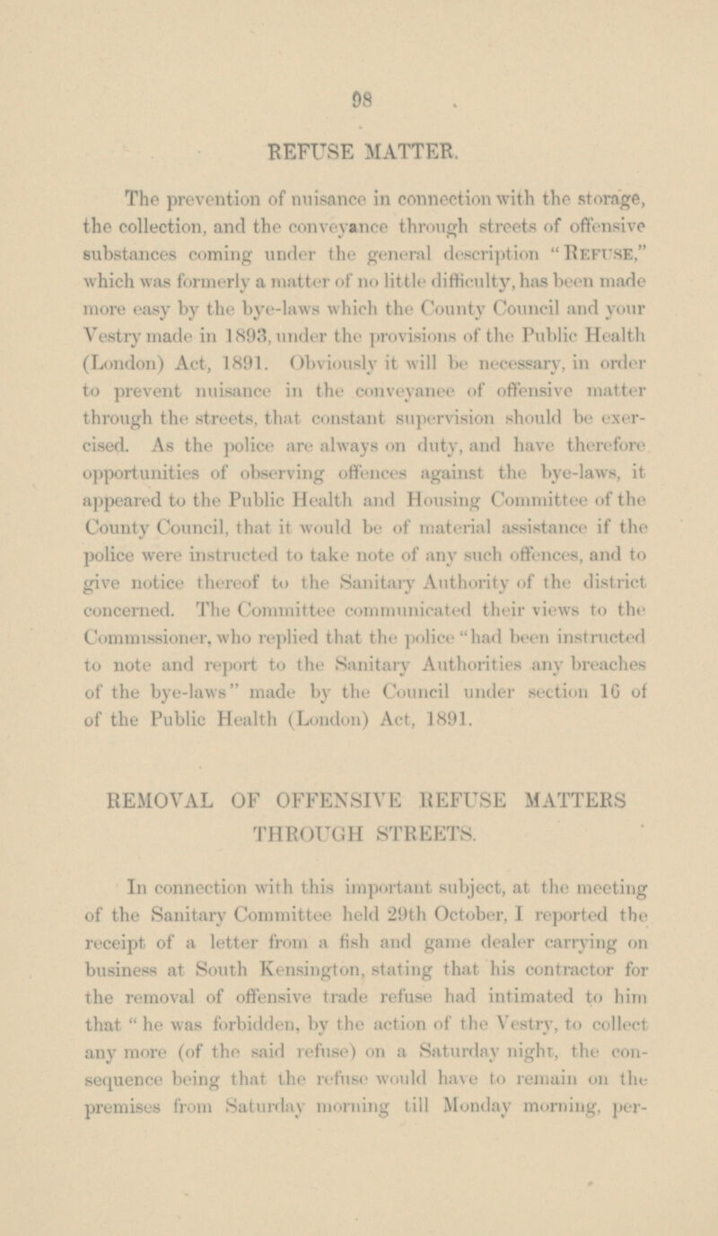 REFUSE MATTER. The prevention of nuisance in connection with the storage, the collection, and the conveyance through streets of offensive substances coming under the general description Refuse, which was formerly a matter of no little difficulty, has been made more easy by the bye-laws which the County Council and your Vestry made in 1893, under the provisions of the Public Health (London) Act, 1891. Obviously it will be necessary, in order to prevent nuisance in the conveyanee of offensive matter through the streets, that constant supervision should be exer cised. As the police are always on duty, and have therefore opportunities of observing offences against the bye-laws, it appeared to the Public Health and Housing Committee of the County Council, that it would be of material assistance if the police were instructed to take note of any such offences, and to give notice thereof to the Sanitary Authority of the district concerned. The Committee communicated their views to the Commissioner, who replied that the police had been instructed to note and report to the Sanitary Authorities any breaches of the bye-laws made by the Council under section 16 of of the Public Health (London) Act, 1891. REMOVAL OF OFFENSIVE REFUSE MATTERS THROUGH STREETS. In connection with this important subject, at the meeting of the Sanitary Committee held 29th October, I reported the receipt of a letter from a fish and game dealer carrying on business at South Kensington, stating that his contractor for the removal of offensive trade refuse had intimated to him that  he was forbidden, by the action of the Vestry, to collect any more (of the said refuse) on a Saturday night, the consequence being that the refuse would have to remain on the premises from Saturday morning till Monday morning, per-