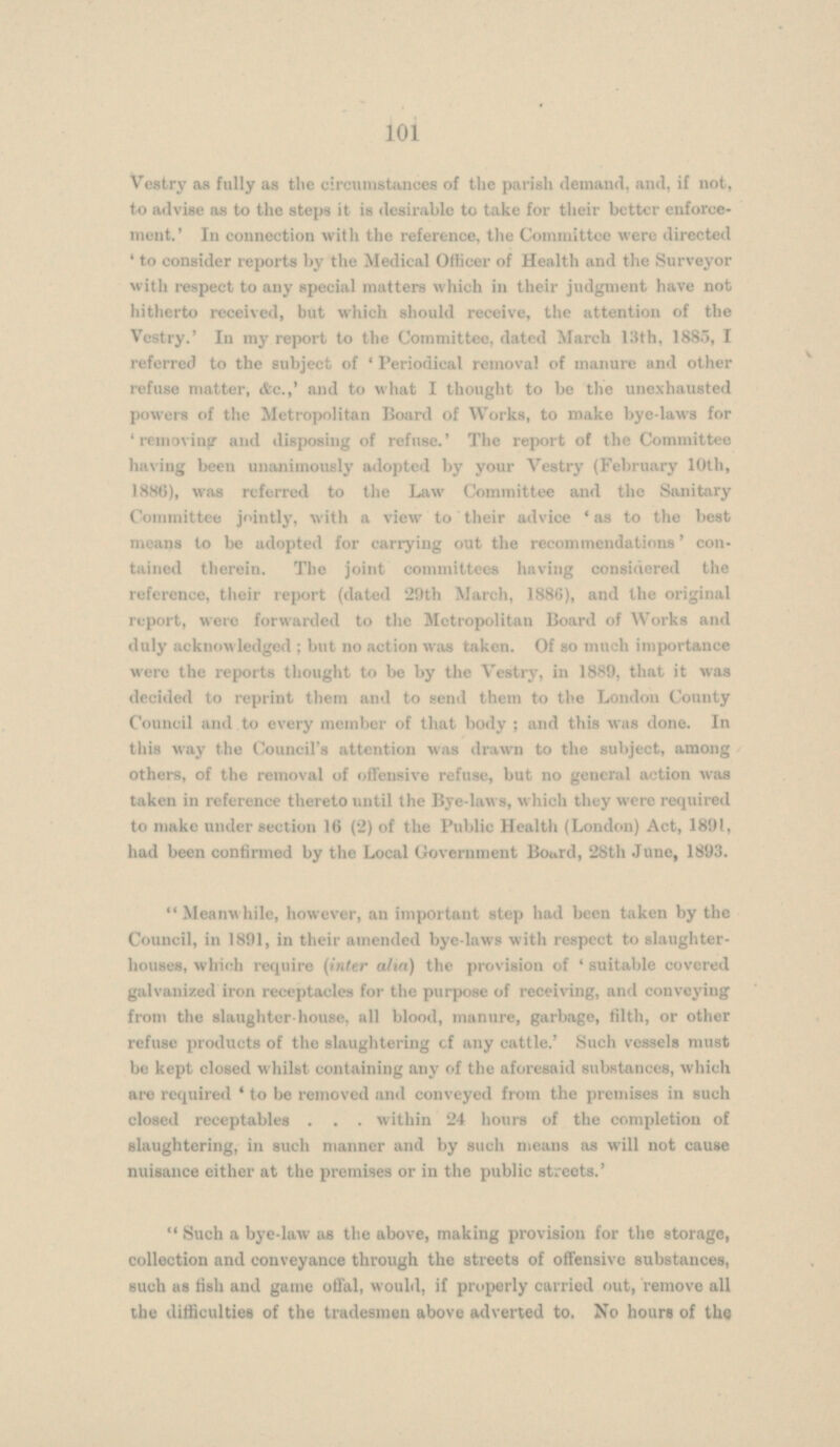 Vestry as fully as the circumstances of the parish demand, and, if not, to advise as to the steps it is desirable to take for their better enforcement.' In connection with the reference, the Committee were directed 'to consider reports by the Medical Officer of Health and the Surveyor with respect to any special matters which in their judgment have not hitherto received, but which should receive, the attention of the Vestry.' In my report to the Committee, dated March 13th, 1885, referred to the subject of ' Periodical removal of manure and other refuse matter, &c.,' and to what I thought to be the unexhausted powers of the Metropolitan Board of Works, to make bye-laws for ' removing and disposing of refuse.' The report of the Committee having been unanimously adopted by your Vestry (February 10th, 1886), was referred to the Law Committee and the Sanitary Committee jointly, with a view to their advice 'as to the best means to be adopted for carrying out the recommendations' con tained therein. The joint committees having considered the reference, their report (dated 29th March, 1886), and the original report, were forwarded to the Metropolitan Board of Works and duly acknowledged ; but no action was taken. Of so much importance were the reports thought to be by the Vestry, in 1889, that it was decided to reprint them and to send them to the London County Council and to every member of that body ; and this was done. In this way the Council's attention was drawn to the subject, among others, of the removal of offensive refuse, but no general action was taken in reference thereto until the Bye-laws, which they were required to make under section 16 (2) of the Public Health (London) Act, 1891, had been confirmed by the Local Government Board, 28th June, 1893.  Meanwhile, however, an important step had been taken by the Council, in 1891, in their amended bye-laws with respect to slaughter houses, which require (inter aha) the provision of ' suitable covered galvanized iron receptacles for the purpose of receiving, and conveying from the slaughter-house, all blood, manure, garbage, filth, or other refuse products of the slaughtering of any cattle.' Such vessels must be kept closed whilst containing any of the aforesaid substances, which are required ' to be removed and conveyed from the premises in such closed receptables within 24 hours of the completion of slaughtering, in such manner and by such means as will not cause nuisance either at the premises or in the public streets.'  Such a bye-law as the above, making provision for the storage, collection and conveyance through the streets of offensive substances, such as fish and game offal, would, if properly carried out, remove all the difficulties of the tradesmen above adverted to. No hours of the