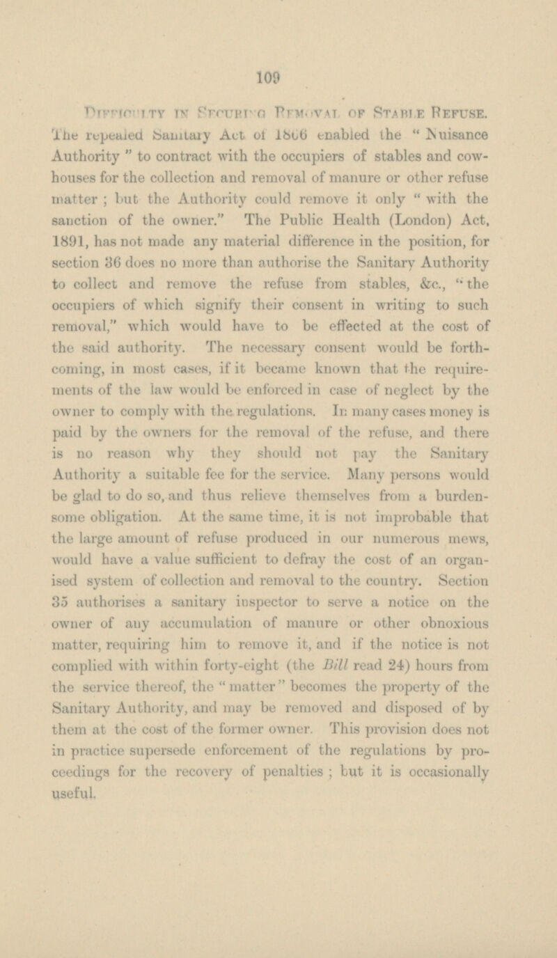 Difficulty IN SECURING REMOVAL OF STABLE REFUSE. The repealed Senitary Act of 1856 enabled the Nuisance Authority  to contract with the occupiers of stables and cowhouses for the collection and removal of manure or other refuse matter ; but the Authority could remove it only  with the sanction of the owner. The Public Health (London) Act, 1891, has not made any material difference in the position, for section 36 does no more than authorise the Sanitary Authority to collect and remove the refuse from stables, &c., the occupiers of which signify their consent in writing to such removal, which would have to be effected at the cost of the said authority. The necessary consent would be forthcoming, in most cases, if it became known that the requirements of the law would be enforced in case of neglect by the owner to comply with the regulations. In many cases money is paid by the owners for the removal of the refuse, and there is no reason why they should not pay the Sanitary Authority a suitable fee for the service. Many persons would be glad to do so, and thus relieve themselves from a burden some obligation. At the same time, it is not improbable that the large amount of refuse produced in our numerous mews, would have a value sufficient to defray the cost of an organised system of collection and removal to the country. Section 35 authorises a sanitary inspector to serve a notice on the owner of any accumulation of manure or other obnoxious matter, requiring him to remove it, and if the notice is not complied with within forty-eight (the Bill read 24) hours from the service thereof, the  matter  becomes the property of the Sanitary Authority, and may be removed and disposed of by them at the cost of the former owner. This provision does not in practice supersede enforcement of the regulations by pro ceedings for the recovery of penalties ; but it is occasionally useful.