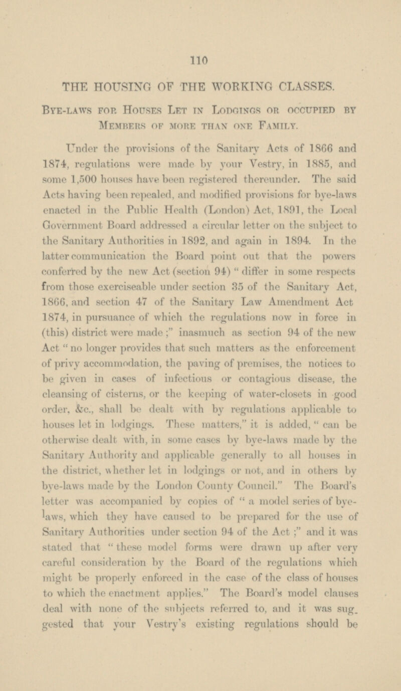 THE HOUSING OF THE WORKING CLASSES. Bye-laws fop. Houses Let in Lodgings or occupied by Members of more than one Family. Under the provisions of the Sanitary Acts of 1866 and 1874, regulations were made by your Vestry, in 1885, and some 1,500 houses have been registered thereunder. The said Acts having been repealed, and modified provisions for bye-laws enacted in the Public Health (London) Act, 1801, the Local Government Board addressed a circular letter on the subject to the Sanitary Authorities in 1892, and again in 1894. In the latter communication the Board point out that the powers conferred by the new Act (section 94)  differ in some respects from those exerciseable under section 35 of the Sanitary Act, 1866, and section 47 of the Sanitary Law Amendment Act 1874, in pursuance of which the regulations now in force in (this) district were made inasmuch as section 94 of the new Act  no longer provides that such matters as the enforcement of privy accommodation, the paving of premises, the notices to be given in cases of infectious or contagious disease, the cleansing of cisterns, or the keeping of water-closets in good order, &c., shall be dealt with by regulations applicable to houses let in lodgings. These matters, it is added,  can be otherwise dealt with, in some cases by bye-laws made by the Sanitary Authority and applicable generally to all houses in the district, whether let in lodgings or not, and in others by bye-laws made by the London County Council. The Board's letter was accompanied by copies of  a model series of bye laws, which they have caused to be prepared for the use of Sanitary Authorities under section 94 of the Act and it was stated that  these model forms were drawn up after very careful consideration by the Board of the regulations which might be properly enforced in the case of the class of houses to which the enactment applies. The Board's model clauses deal with none of the subjects referred to, and it was suggested that your Vestry's existing regulations should be