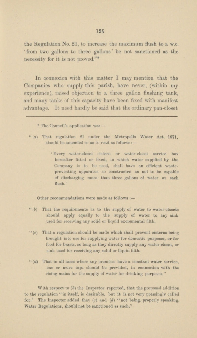 the Regulation No. 21, to increase the maximum flush to a w.c. from two gallons to three gallons' be not sanctioned as the necessity for it is not proved.* In connexion with this matter I may mention that the Companies who supply this parish, have never, (within my experience), raised objection to a three gallon flushing tank, and many tanks of this capacity have been fixed with manifest advantage. It need hardly be said that the ordinary pan-closet * The Council's application was — (a) That regulation 21 under the Metropolis Water Act, 1871, should be amended so as to read as follows :— Every water-closet cistern or water-closet service box hereafter fitted or fixed, in which water supplied by the Company is to be used, shall have an efficient waste preventing apparatus so constructed as not to be capable of discharging more than three gallons of water at each flush.' Other recommendations were made as follows :— (b) That the requirements as to the supply of water to water-closets should apply equally to the supply of water to any sink used for receiving any solid or liquid excremental filth. (c) That a regulation should be made which shall prevent cisterns being brought into use for supplying water for domestic purposes, or for food for beasts, so long as they directly supply any water-closet, or sink used for receiving any solid or liquid filth. (d) That in all cases where any premises have a constant water service, one or more taps should be provided, in connection with the rising mains for the supply of water for drinking purposes. With respect to (b) the Inspector reported, that the proposed addition to the regulation in itself, is desirable, but it is not very pressingly called for. The Inspector added that (c) and (d) not being, properly speaking, Water Regulations, should not be sanctioned as such.