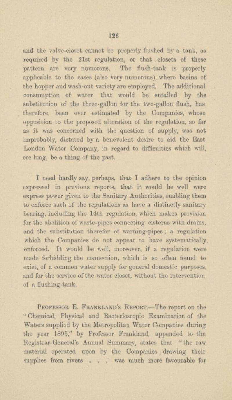 and the valve-closet cannot be properly flushed by a tank, as required by the 21st regulation, or that closets of these pattern are very numerous. The flush-tank is properly applicable to the cases (also very numerous), where basins of the hopper and wash-out variety are employed. The additional consumption of water that would be entailed by the substitution of the three-gallon for the two-gallon flush, has therefore, been over estimated by the Companies, whose opposition to the proposed alteration of the regulation, so far as it was concerned with the question of supply, was not improbably, dictated by a benevolent desire to aid the East London Water Company, in regard to difficulties which will, ere long, be a thing of the past. I need hardly say, perhaps, that I adhere to the opinion expressed in previous reports, that it would be well were express power given to the Sanitary Authorities, enabling them to enforce such of the regulations as have a distinctly sanitary bearing, including the 14th regulation, which makes provision for the abolition of waste-pipes connecting cisterns with drains, and the substitution therefor of warning-pipes ; a regulation which the Companies do not appear to have systematically enforced. It would be well, moreover, if a regulation were made forbidding the connection, which is so often found to exist, of a common water supply for general domestic purposes, and for the service of the water closet, without the intervention of a flushing-tank. Professor E. Frankland's Report.—The report on the  Chemical, Physical and Bacterioscopic Examination of the Waters supplied by the Metropolitan Water Companies during the year 1895, by Professor Frankland, appended to the Registrar-General's Annual Summary, states that  the raw material operated upon by the Companies drawing their supplies from rivers . . . was much more favourable for