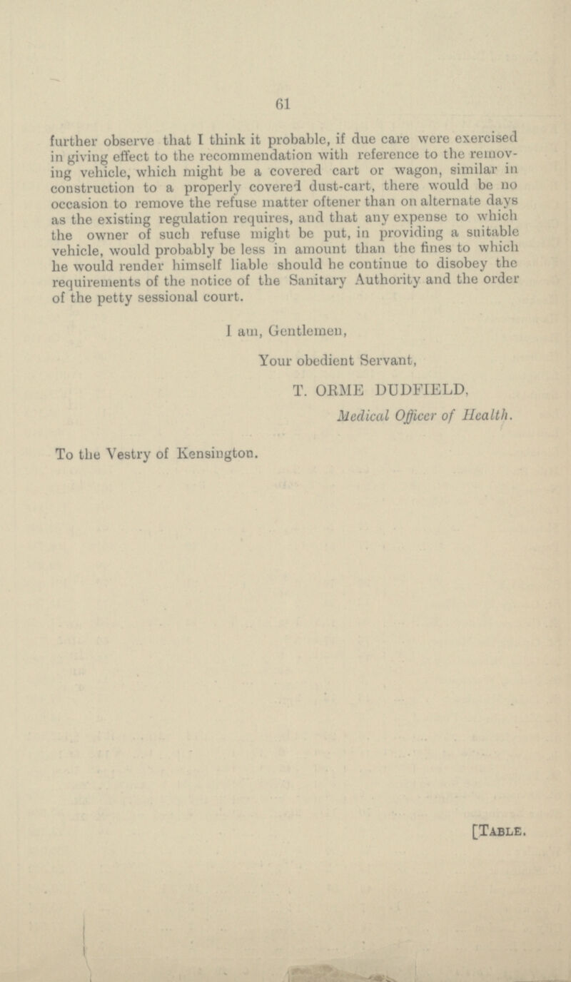 61 further observe that I think it probable, if due care were exercised in giving effect to the recommendation with reference to the remov ing vehicle, which might be a covered cart or wagon, similar in construction to a properly covered dust-cart, there would be no occasion to remove the refuse matter oftener than on alternate days as the existing regulation requires, and that any expense to which the owner of such refuse might be put, in providing a suitable vehicle, would probably be less in amount than the fines to which he would render himself liable should he continue to disobey the requirements of the notice of the Sanitary Authority and the order of the petty sessional court. 1 am, Gentlemen, Your obedient Servant, T. ORME DUDFIELD, Medical Officer of Health. To the Vestry of Kensington. [Table.