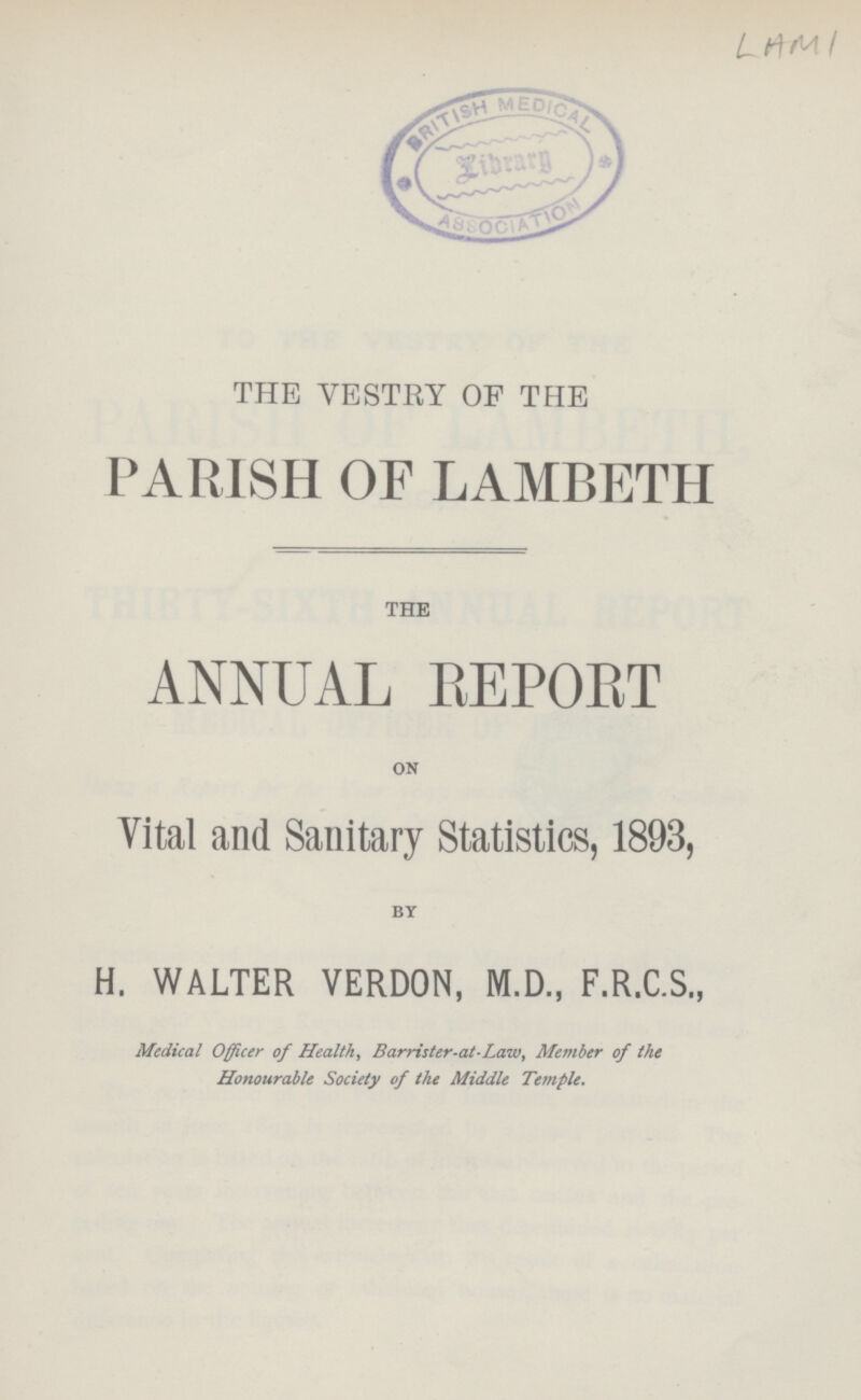 LAMI THE VESTRY OF THE PARISH OF LAMBETH THE ANNUAL REPORT on Vital and Sanitary Statistics, 1893, by H. WALTER VERDON, M.D., F.R.C.S., Medical Officer of Health, Barrister-at-Law, Member of the Honourable Society of the Middle Temple.