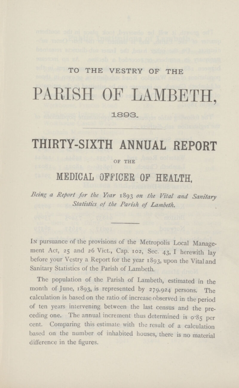 TO THE VESTRY OF THE PARISH OF LAMBETH, 1893. THIRTY-SIXTH ANNUAL REPORT of the MEDICAL OFFICER OF HEALTH, Being a Report for the Year 1893 on the Vital and Sanitary Statistics of the Parish of Lambeth. In pursuance of the provisions of the Metropolis Local Manage ment Act, 25 and 26 Vict., Cap. 102, Sec. 43, I herewith lay before your Vestry a Report for the year 1893, upon the Vital and Sanitary Statistics of the Parish of Lambeth. The population of the Parish of Lambeth, estimated in the month of June, 1893, is represented by 279,924 persons. The calculation is based on the ratio of increase observed in the period of ten years intervening between the last census and the pre ceding one. The annual increment thus determined is 0.85 per cent. Comparing this estimate with the result of a calculation based on the number of inhabited houses, there is no material difference in the figures.
