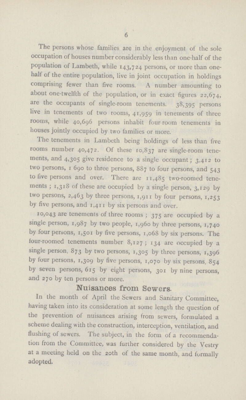 6 The persons whose families are in the enjoyment of the sole occupation of houses number considerably less than one-half of the population of Lambeth, while 143,724 persons, or more than one half of the entire population, live in joint occupation in holdings comprising fewer than five rooms. A number amounting to about one-twelfth of the population, or in exact figures 22,674, are the occupants of single-room tenements. 38,395 persons live in tenements of two rooms, 41,959 in tenements of three rooms, while 40,696 persons inhabit four room tenements in houses jointly occupied by two families or more. The tenements in Lambeth being holdings of less than five rooms number 40,472. Of these 10,837 are single-room tene ments, and 4,305 give residence to a single occupant; 3,412 to two persons, 1690 to three persons, 887 to four persons, and 543 to five persons and over. There are 11,485 two-roomed tene ments ; 1,318 of these are occupied by a single person, 3,129 by two persons, 2,463 by three persons, 1,911 by four persons, 1,253 by five persons, and 1,411 by six persons and over. 10,043 are tenements of three rooms ; 375 are occupied by a single person, 1,987 by two people, 1,960 by three persons, 1,740 by four persons, 1,501 by five persons, 1,068 by six persons. The four-roomed tenements number 8,127; 134 are occupied by a single person, 873 by two persons, 1,305 by three persons, 1,396 by four persons, 1,309 by five persons, 1,070 by six persons, 854 by seven persons, 615 by eight persons, 301 by nine persons, and 270 by ten persons or more. Nuisances from Sewers. In the month of April the Sewers and Sanitary Committee, having taken into its consideration at some length the question of the prevention of nuisances arising from sewers, formulated a scheme dealing with the construction, interception, ventilation, and flushing of sewers. The subject, in the form of a recommenda tion from the Committee, was further considered by the Vestry at a meeting held on the 20th of the same month, and formally adopted.