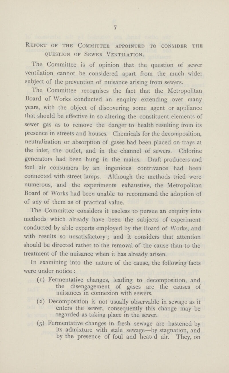 7 Report of the Committee appointed to consider the question of Sewer Ventilation. The Committee is of opinion that the question of sewer ventilation cannot be considered apart from the much wider subject of the prevention of nuisance arising from sewers. The Committee recognises the fact that the Metropolitan Board of Works conducted an enquiry extending over many years, with the object of discovering some agent or appliance that should be effective in so altering the constituent elements of sewer gas as to remove the danger to health resulting from its presence in streets and houses. Chemicals for the decomposition, neutralization or absorption of gases had been placed on trays at the inlet, the outlet, and in the channel of sewers. Chlorine generators had been hung in the mains. Draft producers and foul air consumers by an ingenious contrivance had been connected with street lamps. Although the methods tried were numerous, and the experiments exhaustive, the Metropolitan Board of Works had been unable to recommend the adoption of of any of them as of practical value. The Committee considers it useless to pursue an enquiry into methods which already have been the subjects of experiment conducted by able experts employed by the Board of Works, and with results so unsatisfactory ; and it considers that attention should be directed rather to the removal of the cause than to the treatment of the nuisance when it has already arisen. In examining into the nature of the cause, the following facts were under notice : (1) Fermentative changes, leading to decomposition, and the disengagement of gases are the causes of nuisances in connexion with sewers. (2) Decomposition is not usually observable in sewage as it enters the sewer, consequently this change may be regarded as taking place in the sewer. (3) Fermentative changes in fresh sewage are hastened by its admixture with stale sewage—by stagnation, and by the presence of foul and heati d air. They, on