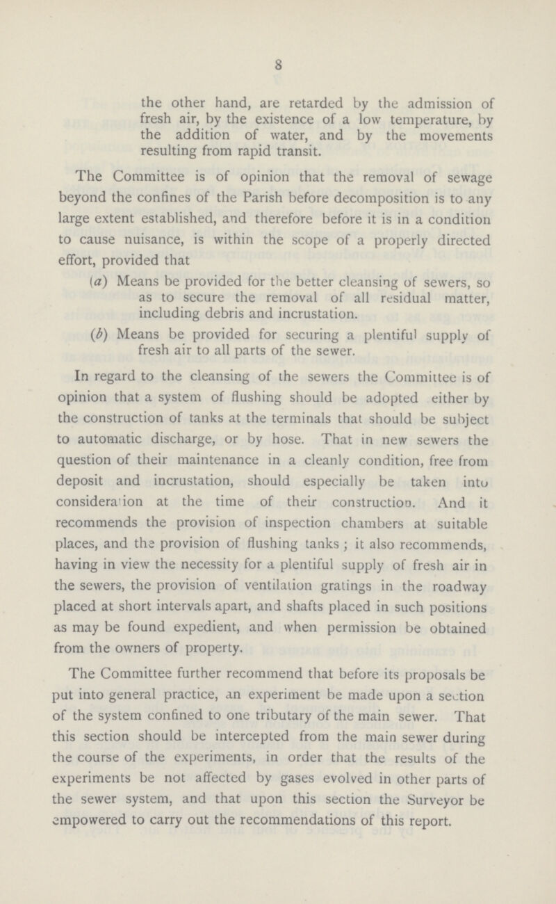 8 the other hand, are retarded by the admission of fresh air, by the existence of a low temperature, by the addition of water, and by the movements resulting from rapid transit. The Committee is of opinion that the removal of sewage beyond the confines of the Parish before decomposition is to any large extent established, and therefore before it is in a condition to cause nuisance, is within the scope of a properly directed effort, provided that (а) Means be provided for the better cleansing of sewers, so as to secure the removal of all residual matter, including debris and incrustation. (б) Means be provided for securing a plentiful supply of fresh air to all parts of the sewer. In regard to the cleansing of the sewers the Committee is of opinion that a system of flashing should be adopted either by the construction of tanks at the terminals that should be subject to automatic discharge, or by hose. That in new sewers the question of their maintenance in a cleanly condition, free from deposit and incrustation, should especially be taken into consideration at the time of their construction. And it recommends the provision of inspection chambers at suitable places, and the provision of flushing tanks ; it also recommends, having in view the necessity for a plentiful supply of fresh air in the sewers, the provision of ventilation gratings in the roadway placed at short intervals apart, and shafts placed in such positions as may be found expedient, and when permission be obtained from the owners of property. The Committee further recommend that before its proposals be put into general practice, an experiment be made upon a section of the system confined to one tributary of the main sewer. That this section should be intercepted from the main sewer during the course of the experiments, in order that the results of the experiments be not affected by gases evolved in other parts of the sewer system, and that upon this section the Surveyor be empowered to carry out the recommendations of this report.