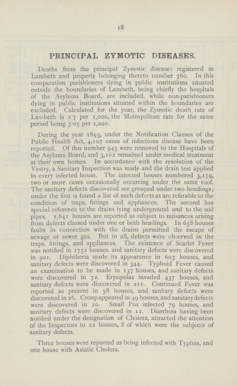 18 PRINCIPAL ZYMOTIC DISEASES. Deaths from the principal Zymotic diseases registered in Lambeth and properly belonging thereto number 760. In this computation parishioners dying in public institutions situated outside the boundaries of Lambeth, being chiefly the hospitals of the Asylums Board, are included, while non-parishioners dying in public institutions situated within the boundaries are excluded. Calculated for the year, the Zymotic death rate of Lambeth is 27 per 1,000, the Metropolitan rate for the same period being 3.05 per 1,000. During the year 1893, under the Notification Clauses of the Public Health Act, 4,107 cases of infectious disease have been reported. Of this number 945 were removed to the Hospitals of the Asylums Board, and 3,102 remained under medical treatment at their own homes. In accordance with the resolution of the Vestry, a Sanitary Inspection was made and the drain test applied in every infected house. The infected houses numbered 3,179, two or more cases occasionally occurring under the same roof. The sanitary defects discovered are grouped under two headings; under the first is found a list of such defects as are referable to the condition of traps, fittings, and appliances. The second has special reference to the drains lying underground and to the soil pipes. 1,641 houses are reported as subject to nuisances arising from defects classed under one or both headings. In 658 houses faults in connection with the drains permitted the escape of sewage or sewer gas. But in all, defects were observed in the traps, fittings, and appliances. The existence of Scarlet Fever was notified in 1752 houses, and sanitary defects were discovered in 901. Diphtheria made its appearance in 603 houses, and sanitary defects were discovered in 344. Typhoid Fever caused an examination to be made in 137 houses, and sanitary defects were discovered in 72. Erysipelas invaded 437 houses, and sanitary defects were discovered in 211. Continued Fever was reported as present in 58 houses, and sanitary defects were discovered in 26. Croupappeared in 49 houses,and sanitary defects were discovered in 20. Small Pox infected 79 houses, and sanitary defects were discovered in 12. Diarrhoea having been notified under the designation of Cholera, attracted the attention of the Inspectors to 22 houses, 8 of which were the subjects of sanitary defects. Three houses were reported as being infected with Typhus, and one house with Asiatic Cholera.