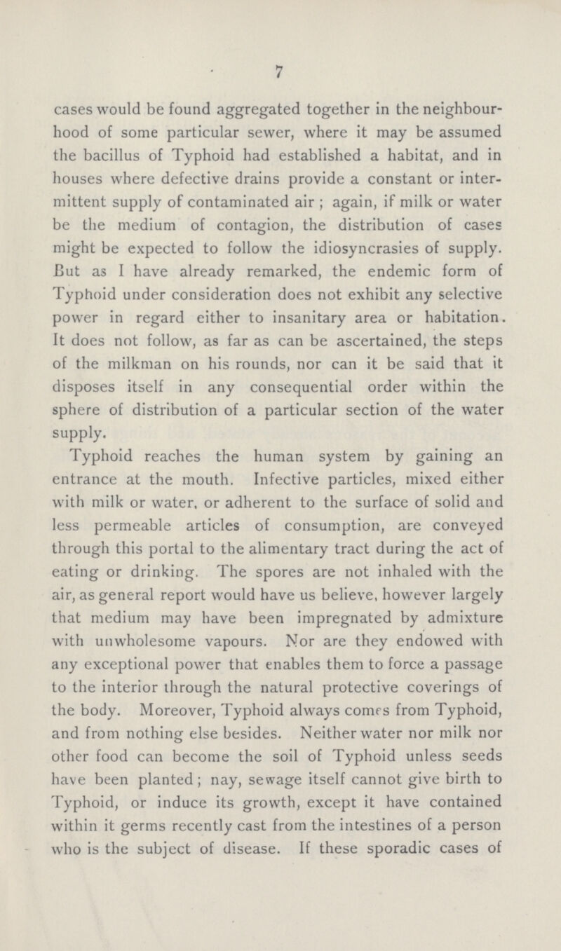 7 cases would be found aggregated together in the neighbour hood of some particular sewer, where it may be assumed the bacillus of Typhoid had established a habitat, and in houses where defective drains provide a constant or inter mittent supply of contaminated air; again, if milk or water be the medium of contagion, the distribution of cases might be expected to follow the idiosyncrasies of supply. But as I have already remarked, the endemic form of Typhoid under consideration does not exhibit any selective power in regard either to insanitary area or habitation. It does not follow, as far as can be ascertained, the steps of the milkman on his rounds, nor can it be said that it disposes itself in any consequential order within the sphere of distribution of a particular section of the water supply. Typhoid reaches the human system by gaining an entrance at the mouth. Infective particles, mixed either with milk or water, or adherent to the surface of solid and less permeable articles of consumption, are conveyed through this portal to the alimentary tract during the act of eating or drinking. The spores are not inhaled with the air, as general report would have us believe, however largely that medium may have been impregnated by admixture with unwholesome vapours. Nor are they endowed with any exceptional power that enables them to force a passage to the interior through the natural protective coverings of the body. Moreover, Typhoid always comes from Typhoid, and from nothing else besides. Neither water nor milk nor other food can become the soil of Typhoid unless seeds have been planted; nay, sewage itself cannot give birth to Typhoid, or induce its growth, except it have contained within it germs recently cast from the intestines of a person who is the subject of disease. If these sporadic cases of