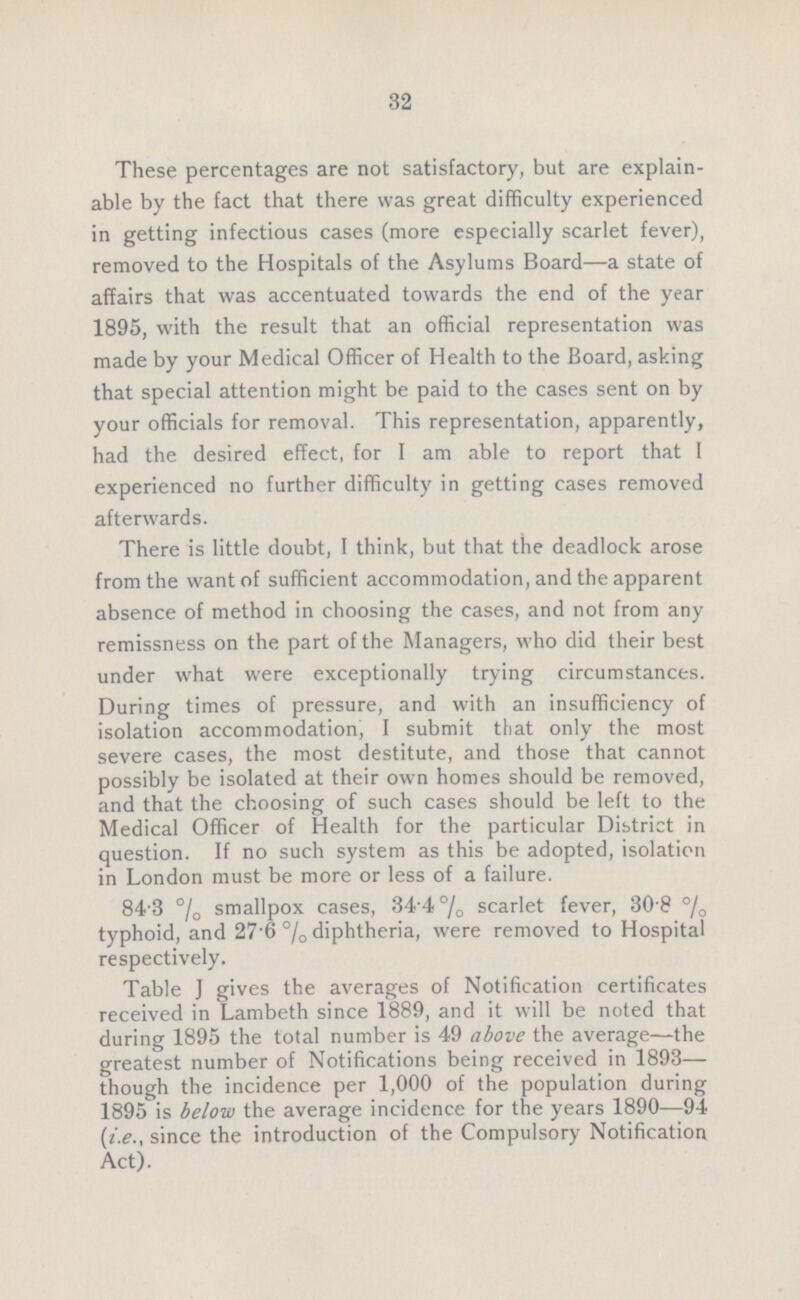 32 These percentages are not satisfactory, but are explain able by the fact that there was great difficulty experienced in getting infectious cases (more especially scarlet fever), removed to the Hospitals of the Asylums Board— a state of affairs that was accentuated towards the end of the year 1895, with the result that an official representation was made by your Medical Officer of Health to the Board, asking that special attention might be paid to the cases sent on by your officials for removal. This representation, apparently, had the desired effect, for I am able to report that I experienced no further difficulty in getting cases removed afterwards. There is little doubt, I think, but that the deadlock arose from the want of sufficient accommodation, and the apparent absence of method in choosing the cases, and not from any remissness on the part of the Managers, who did their best under what were exceptionally trying circumstances. During times of pressure, and with an insufficiency of isolation accommodation, I submit that only the most severe cases, the most destitute, and those that cannot possibly be isolated at their own homes should be removed, and that the choosing of such cases should be left to the Medical Officer of Health for the particular District in question. If no such system as this be adopted, isolation in London must be more or less of a failure. 84.3% smallpox cases, 34.4% scarlet fever, 30.8% typhoid, and 27.6% diphtheria, were removed to Hospital respectively. Table J gives the averages of Notification certificates received in Lambeth since 1889, and it will be noted that during 1895 the total number is 49 above the average— the greatest number of Notifications being received in 1893— though the incidence per 1,000 of the population during 1895 is below the average incidence for the years 1890—94 (i.e., since the introduction of the Compulsory Notification Act).