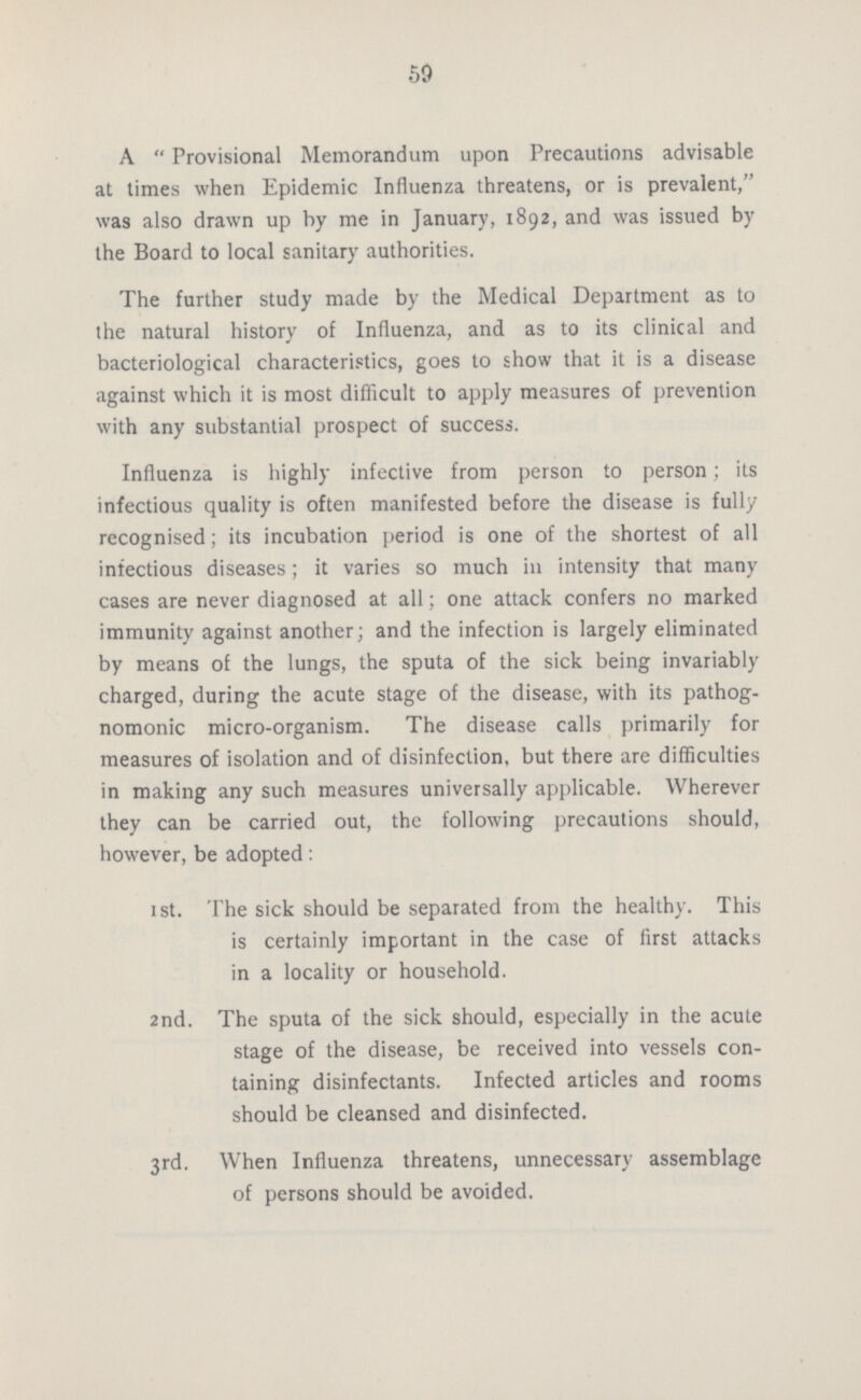 59 A Provisional Memorandum upon Precautions advisable at times when Epidemic Influenza threatens, or is prevalent, was also drawn up by me in January, 1892, and was issued by the Board to local sanitary authorities. The further study made by the Medical Department as to the natural history of Influenza, and as to its clinical and bacteriological characteristics, goes to show that it is a disease against which it is most difficult to apply measures of prevention with any substantial prospect of success. Influenza is highly infective from person to person; its infectious quality is often manifested before the disease is fully recognised; its incubation period is one of the shortest of all infectious diseases; it varies so much in intensity that many cases are never diagnosed at all; one attack confers no marked immunity against another; and the infection is largely eliminated by means of the lungs, the sputa of the sick being invariably charged, during the acute stage of the disease, with its pathog nomonic micro-organism. The disease calls primarily for measures of isolation and of disinfection, but there are difficulties in making any such measures universally applicable. Wherever they can be carried out, the following precautions should, however, be adopted: 1st. The sick should be separated from the healthy. This is certainly important in the case of first attacks in a locality or household. 2nd. The sputa of the sick should, especially in the acute stage of the disease, be received into vessels con taining disinfectants. Infected articles and rooms should be cleansed and disinfected. 3rd. When Influenza threatens, unnecessary assemblage of persons should be avoided.