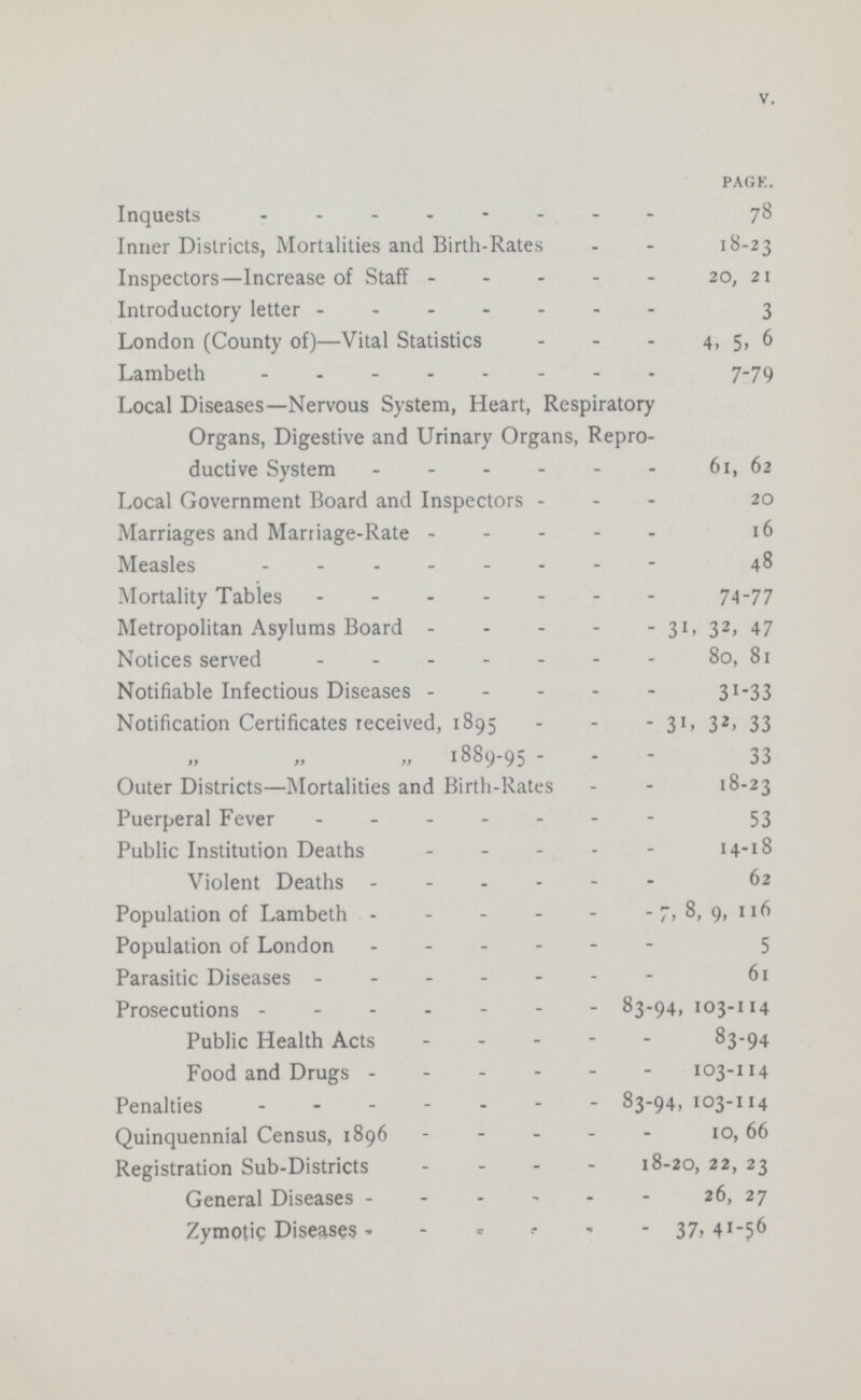 V. PAGE. Inquests 78 Inner Districts, Mortalities and Birth-Rates 18-23 Inspectors—Increase of Staff 20, 21 Introductory letter 3 London (County of)—Vital Statistics 4, 5, 6 Lambeth 7-79 Local Diseases—Nervous System, Heart, Respiratory Organs, Digestive and Urinary Organs, Repro ductive System 61, 62 Local Government Board and Inspectors 20 Marriages and Marriage-Rate 16 Measles 48 Mortality Tables 74-77 Metropolitan Asylums Board 31, 32, 47 Notices served 80, 81 Notifiable Infectious Diseases 31-33 Notification Certificates received, 1895 31, 32, 33 „ „ „ 1889-95 33 Outer Districts—Mortalities and Birth-Rates 18-23 Puerperal Fever 53 Public Institution Deaths 14-18 Violent Deaths 62 Population of Lambeth 7, 8, 9, 116 Population of London 5 Parasitic Diseases 61 Prosecutions 83-94,103-114 Public Health Acts 83-94 Food and Drugs 103-114 Penalties 83-94, 103-114 Quinquennial Census, 1896 10, 66 Registration Sub-Districts 18-20, 22, 23 General Diseases 26, 27 Zymotic Diseases 37, 41-56