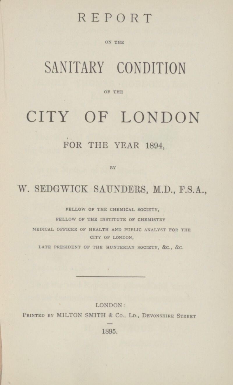 REPORT on the SANITARY CONDITION of the CITY OF LONDON FOR THE YEAR 1894, by W. SEDGWICK SAUNDERS, M.D., F.S.A., fellow of the chemical society, fellow of the institute of chemistry medical officer of health and public analyst for the city of london, late president of the hunterian society, &c., &c. LONDON: Printed by MILTON SMITH & Co., Ld., Devonshire Street 1895.