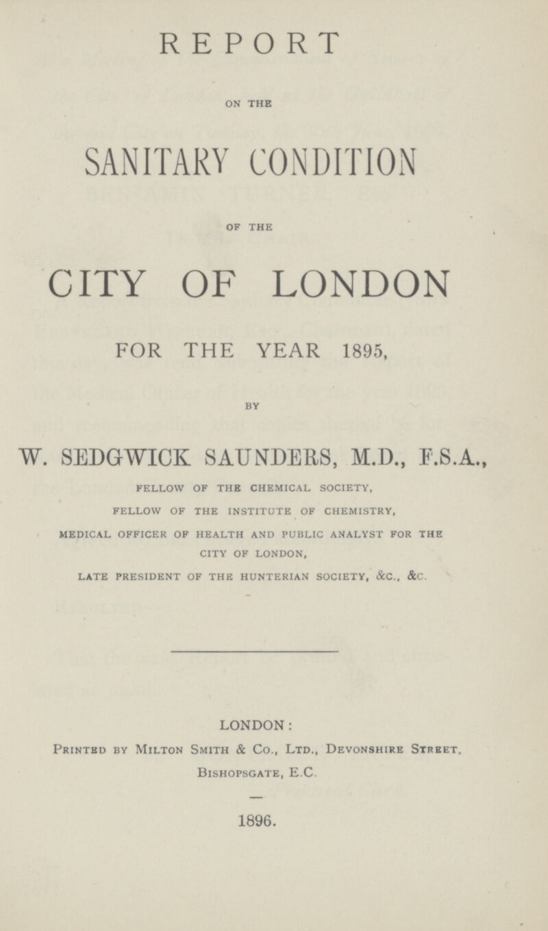 REPORT on the SANITARY CONDITION of the CITY OF LONDON FOR THE YEAR 1895, by W. SEDGWICK SAUNDERS, M.D., F.S.A., fellow of the chemical society, fellow of the institute of chemistry, medical officer of health and public analyst for the city of london, late president of the hunterian society, &c., &c. LONDON: Printed by Milton Smith & Co., Ltd., Devonshire Street. Bishopsgate, E.C. 1896.
