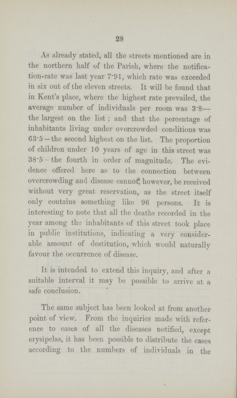 28 As already stated, all the streets mentioned are in the northern half of the Parish, where the notifica tion-rate was last year 7.91, which rate was exceeded in six out of the eleven streets. It will be found that in Kent's place, where the highest rate prevailed, the average number of individuals per room was 3.8— the largest on the list; and that the percentage of inhabitants living under overcrowded conditions was 63.5 —the second highest on the list. The proportion of children under 10 years of age in this street was 38.5 - the fourth in order of magnitude. The evi dence offered here as to the connection between overcrowding and disease cannot however, be received without very great reservation, as the street itself only contains something like 96 persons. It is interesting to note that all the deaths recorded in the year among the inhabitants of this street took place in public institutions, indicating a very consider able amount of destitution, which would naturally favour the occurrence of disease. It is intended to extend this inquiry, and after a suitable interval it may be possible to arrive at a safe conclusion. The same subject has been looked at from another point of view. From the inquiries made with refer ence to cases of all the diseases notified, except erysipelas, it has been possible to distribute the cases according to the numbers of individuals in the