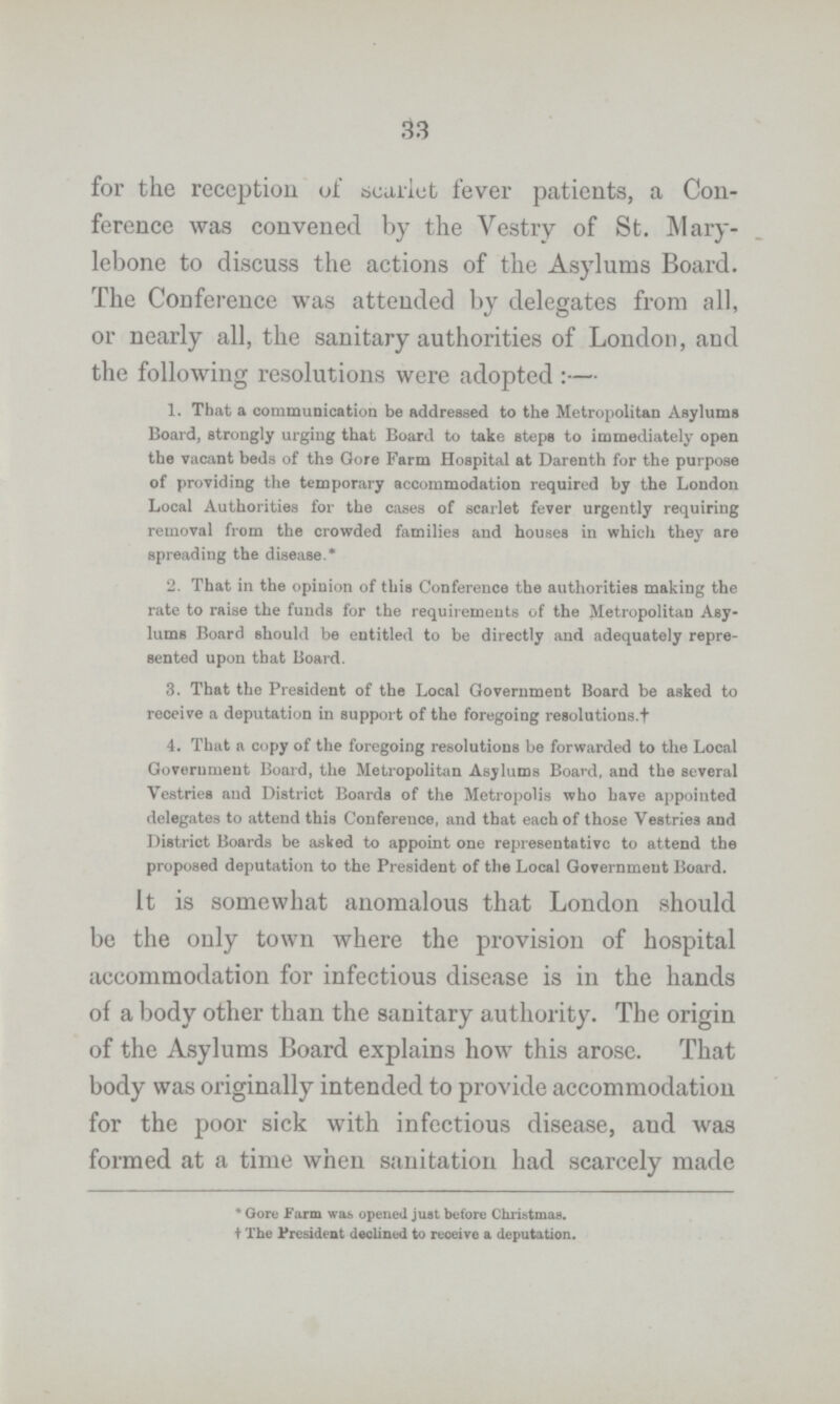 33 for the reception of scarlet fever patients, a Con ference was convened by the Vestry of St. Mary lebone to discuss the actions of the Asylums Board. The Conference was attended by delegates from all, or nearly all, the sanitary authorities of London, and the following resolutions were adopted:— 1. That a communication be addressed to the Metropolitan Asylums Board, strongly urging that Board to take steps to immediately open the vacant beds of the Gore Farm Hospital at Darenth for the purpose of providing the temporary accommodation required by the London Local Authorities for the cases of scarlet fever urgently requiring removal from the crowded families and houses in which they are spreading the disease.* 2. That in the opinion of this Conference the authorities making the rate to raise the funds for the requirements of the Metropolitan Asy lums Board should be entitled to be directly and adequately repre sented upon that Board. 3. That the President of the Local Government Board be asked to receive a deputation in support of the foregoing resolutions.† 4. That a copy of the foregoing resolutions be forwarded to the Local Government Board, the Metropolitan Asylums Board, and the several Vestries and District Boards of the Metropolis who have appointed delegates to attend this Conference, and that each of those Vestries and District Boards be asked to appoint one representative to attend the proposed deputation to the President of the Local Government Board. It is somewhat anomalous that London should be the only town where the provision of hospital accommodation for infectious disease is in the hands of a body other than the sanitary authority. The origin of the Asylums Board explains how this arose. That body was originally intended to provide accommodation for the poor sick with infectious disease, and was formed at a time when sanitation had scarcely made * Gore Farm was opened just before Christmas, † The President declined to reoeive a deputation.