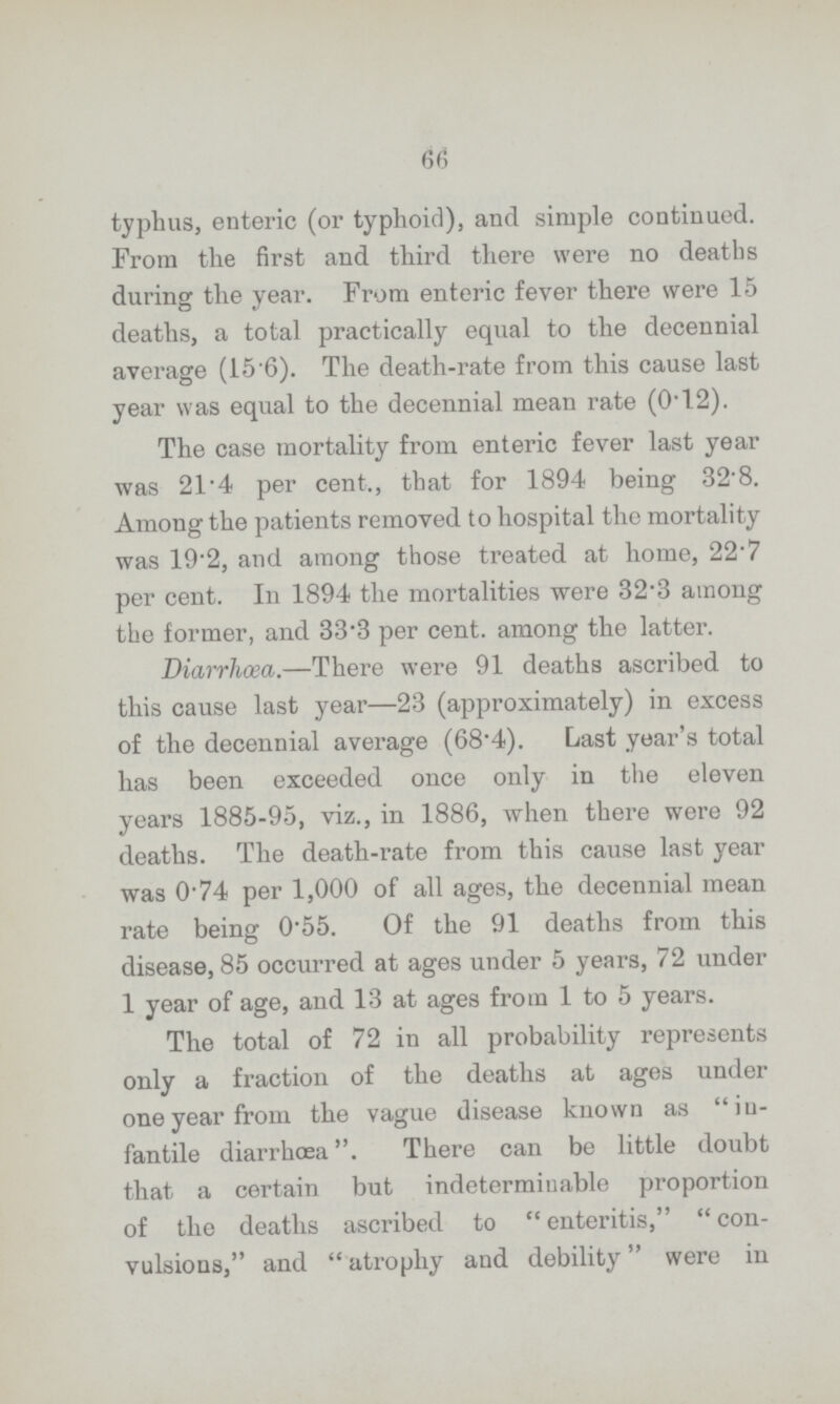 66 typhus, enteric (or typhoid), and simple continued. From the first and third there were no deaths during the year. From enteric fever there were 15 deaths, a total practically equal to the decennial average (15'6). The death-rate from this cause last year was equal to the decennial mean rate (0'12). The case mortality from enteric fever last year was 21.4 per cent., that for 1894 being 32.8. Among the patients removed to hospital the mortality was 19.2, and among those treated at home, 22.7 per cent. In 1894 the mortalities were 32.3 among the former, and 33.3 per cent, among the latter. Diarrhœa.—There were 91 deaths ascribed to this cause last year—23 (approximately) in excess of the decennial average (68.4). Last year's total has been exceeded once only in the eleven years 1885-95, viz., in 1886, when there were 92 deaths. The death-rate from this cause last year was 0.74 per 1,000 of all ages, the decennial mean rate being 0.55. Of the 91 deaths from this disease, 85 occurred at ages under 5 years, 72 under 1 year of age, and 13 at ages from 1 to 5 years. The total of 72 in all probability represents only a fraction of the deaths at ages under one year from the vague disease known as in fantile diarrhœa. There can be little doubt that a certain but indeterminable proportion of the deaths ascribed to enteritis, con vulsions, and atrophy and debility were in