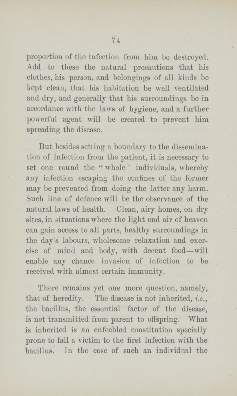 74 proportion of the infection from him be destroyed. Add to these the natural precautions that his clothes, his person, and belongings of all kinds be kept clean, that his habitation be well ventilated and dry, and generally that his surroundings be in accordance with the laws of hygiene, and a further powerful agent will be created to prevent him spreading the disease. But besides setting a boundary to the dissemina tion of infection from the patient, it is necessary to set one round the whole individuals, whereby any infection escaping the confines of the former may be prevented from doing the latter any harm. Such line of defence will be the observance of the natural laws of health. Clean, airy homes, on dry sites, in situations where the light and air of heaven can gain access to all parts, healthy surroundings in the day's labours, wholesome relaxation and exer cise of mind and body, with decent food—will enable any chance invasion of infection to be received with almost certain immunity. There remains yet one more question, namely, that of heredity. The disease is not inherited, i.e., the bacillus, the essential factor of the disease, is not transmitted from parent to offspring. What is inherited is an enfeebled constitution specially prone to fall a victim to the first infection with the bacillus. In the case of such an individual the