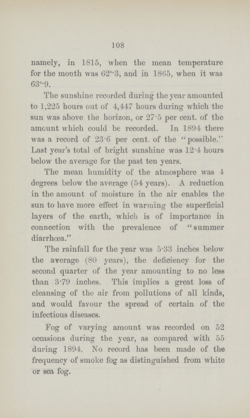 108 namely, in 1815, when the mean temperature for the month was 620.3, and in 1865, when it was 63°.9. The sunshine recorded during the year amounted to 1,225 hours out of 4,447 hours during which the sun was above the horizon, or 27.5 per cent. of the amount which could be recorded. In 1894 there was a record of 23.6 per cent. of the possible. Last year's total of bright sunshine was 12.4 hours below the average for the past ten years. The mean humidity of the atmosphere was 4 degrees below the average (54 years). A reduction in the amount of moisture in the air enables the sun to have more effect in warming the superficial layers of the earth, which is of importance in connection with the prevalence of summer diarrhoea. The rainfall for the year was 5.33 inches below the average (80 years), the deficiency for the second quarter of the year amounting to no less than 3.79 inches. This implies a great loss of cleansing of the air from pollutions of all kinds, and would favour the spread of certain of the infectious diseases. Fog of varying amount was recorded on 52 occasions during the year, as compared with 55 during 1894, No record has been made of the frequency of smoke fog as distinguished from white or sea fog.