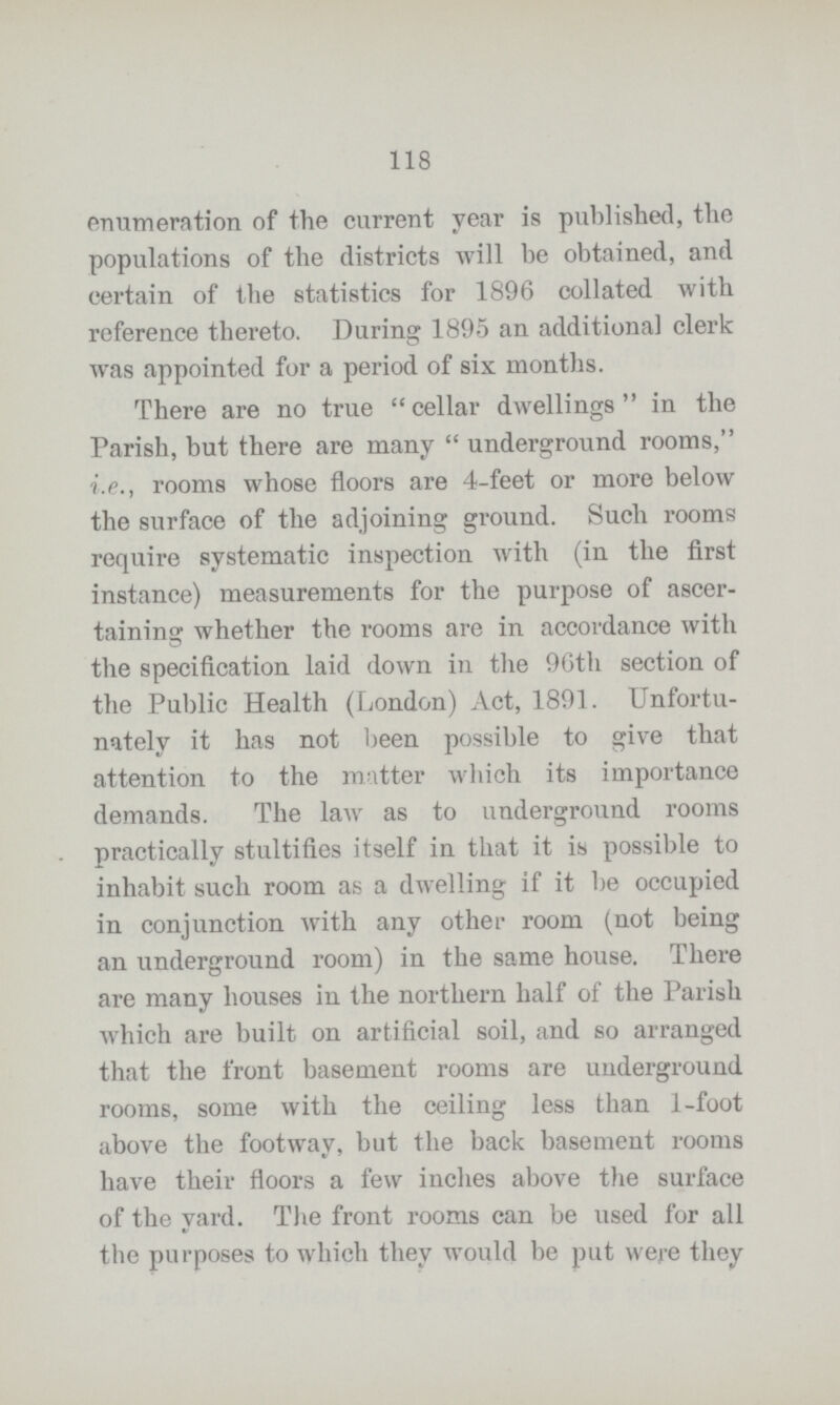 118 enumeration of the current year is published, the populations of the districts will be obtained, and certain of the statistics for 1896 collated with reference thereto. During 1895 an additional clerk was appointed for a period of six months. There are no true cellar dwellings in the Parish, but there are many underground rooms, i.e., rooms whose floors are 4-feet or more below the surface of the adjoining ground. Such rooms require systematic inspection with (in the first instance) measurements for the purpose of ascer taining whether the rooms are in accordance with the specification laid down in the 96th section of the Public Health (London) Act, 1891. Unfortu nately it has not been possible to give that attention to the matter which its importance demands. The law as to underground rooms practically stultifies itself in that it is possible to inhabit such room as a dwelling if it be occupied in conjunction with any other room (not being an underground room) in the same house. There are many houses in the northern half of the Parish which are built on artificial soil, and so arranged that the front basement rooms are underground rooms, some with the ceiling less than 1-foot above the footway, but the back basement rooms have their floors a few inches above the surface of the yard. The front rooms can be used for all the purposes to which they would be put were they