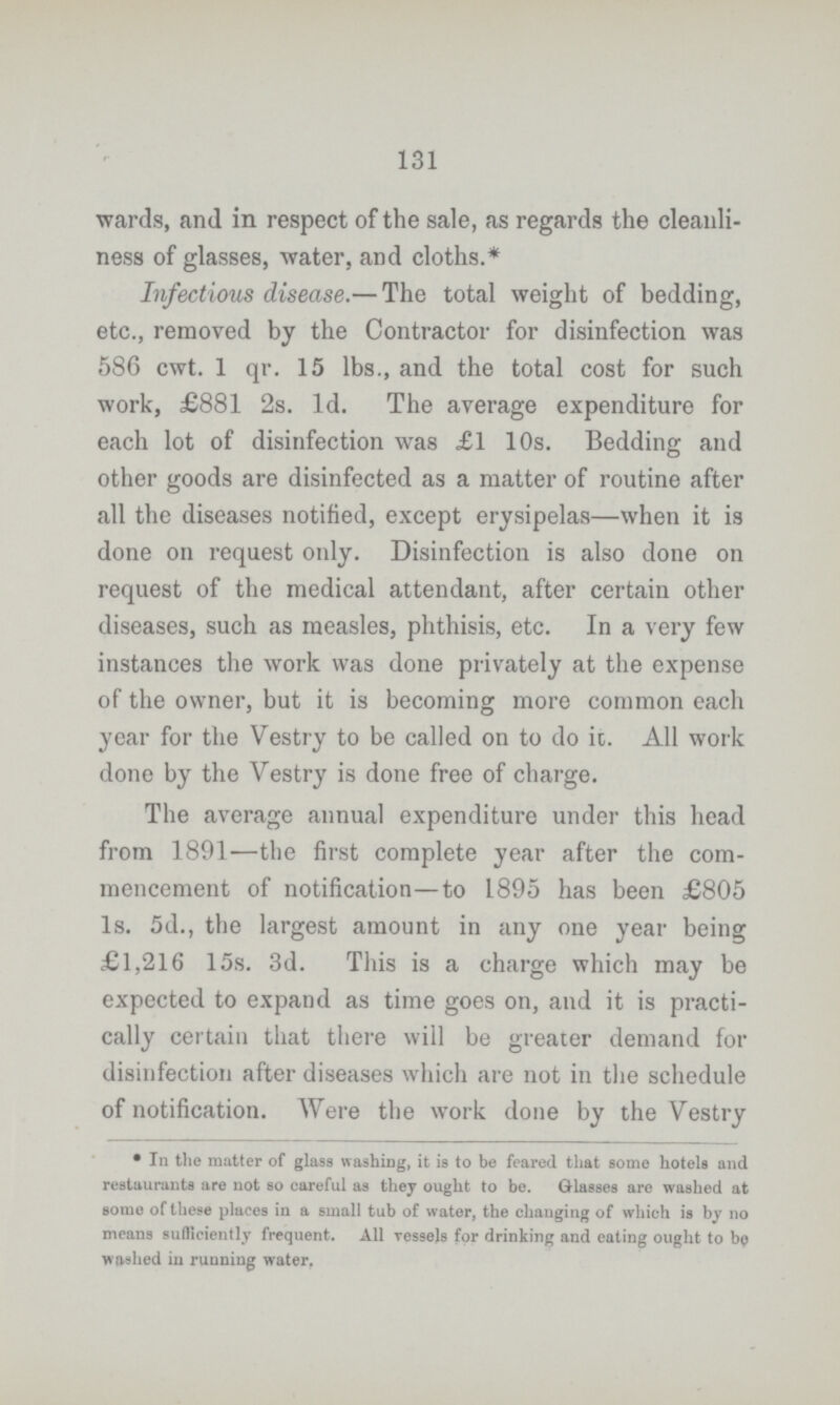 131 wards, and in respect of the sale, as regards the cleanli ness of glasses, water, and cloths.* Infectious disease.— The total weight of bedding, etc., removed by the Contractor for disinfection was 586 cwt. 1 qr. 15 lbs., and the total cost for such work, £881 2s. 1d. The average expenditure for each lot of disinfection was £1 10s. Bedding and other goods are disinfected as a matter of routine after all the diseases notified, except erysipelas—when it is done on request only. Disinfection is also done on request of the medical attendant, after certain other diseases, such as measles, phthisis, etc. In a very few instances the work was done privately at the expense of the owner, but it is becoming more common each year for the Vestry to be called on to do it. All work done by the Vestry is done free of charge. The average annual expenditure under this head from 1891—the first complete year after the com mencement of notification—to 1895 has been £805 1s. 5d., the largest amount in any one year being £1,216 15s. 3d. This is a charge which may be expected to expand as time goes on, and it is practi cally certain that there will be greater demand for disinfection after diseases which are not in the schedule of notification. Were the work done by the Vestry * In the matter of glass washing, it is to be feared that some hotels and restaurants are not so careful as they ought to be. Glasses are washed at some of these places in a small tub of water, the changing of which is by no means sufficiently frequent. All vessels for drinking and eating ought to be washed in running water.