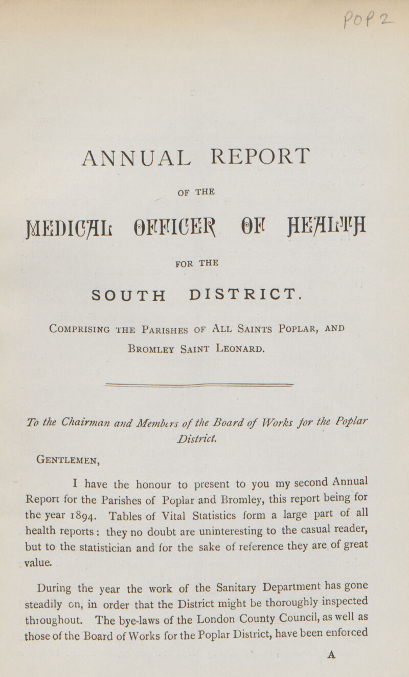 POP2 ANNUAL REPORT of the MEDICAL OFFICER OF HEALTH for the SOUTH DISTRICT. Comprising the Parishes of All Saints Poplar, and Bromley Saint Leonard. To the Chairman and Members of the Board of Works for the Poplar District. Gentlemen, I have the honour to present to you my second Annual Report for the Parishes of Poplar and Bromley, this report being for the year 1894. Tables of Vital Statistics form a large part of all health reports : they no doubt are uninteresting to the casual reader, but to the statistician and for the sake of reference they are of great value. During the year the work of the Sanitary Department has gone steadily on, in order that the District might be thoroughly inspected thioughout. The bye-laws of the London County Council, as well as those of the Board of Works for the Poplar District, have been enforced A