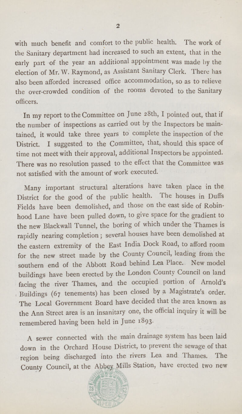 2 with much benefit and comfort to the public health. The work of the Sanitary department had increased to such an extent, that in the early part of the year an additional appointment was made by the election of Mr. W. Raymond, as Assistant Sanitary Clerk. There has also been afforded increased office accommodation, so as to relieve the over-crowded condition of the rooms devoted to the Sanitary officers. In my report to the Committee on June 28th, I pointed out, that if the number of inspections as carried out by the Inspectors be main tained, it would take three years to complete the inspection of the District. I suggested to the Committee, that, should this space of time not meet with their approval, additional Inspectors be appointed. There was no resolution passed to the effect that the Committee was not satisfied with the amount of work executed. Many important structural alterations have taken place in the District for the good of the public health. The houses in Duffs Fields have been demolished, and those on the east side of Robin hood Lane have been pulled down, to give space for the gradient to the new Blackwall Tunnel, the boring of which under the Thames is rapidly nearing completion; several houses have been demolished at the eastern extremity of the East India Dock Road, to afford room for the new street made by the County Council, leading from the southern end of the Abbott Road behind Lea Place. New model buildings have been erected by the London County Council on land facing the river Thames, and the occupied portion of Arnold's Buildings (67 tenements) has been closed by a Magistrate's order. The Local Government Board have decided that the area known as the Ann Street area is an insanitary one, the official inquiry it will be remembered having been held in June 1893. A sewer connected with the main drainage system has been laid down in the Orchard House District, to prevent the sewage of that region being discharged into the rivers Lea and Thames. The County Council, at the Abbey Mills Station, have erected two new