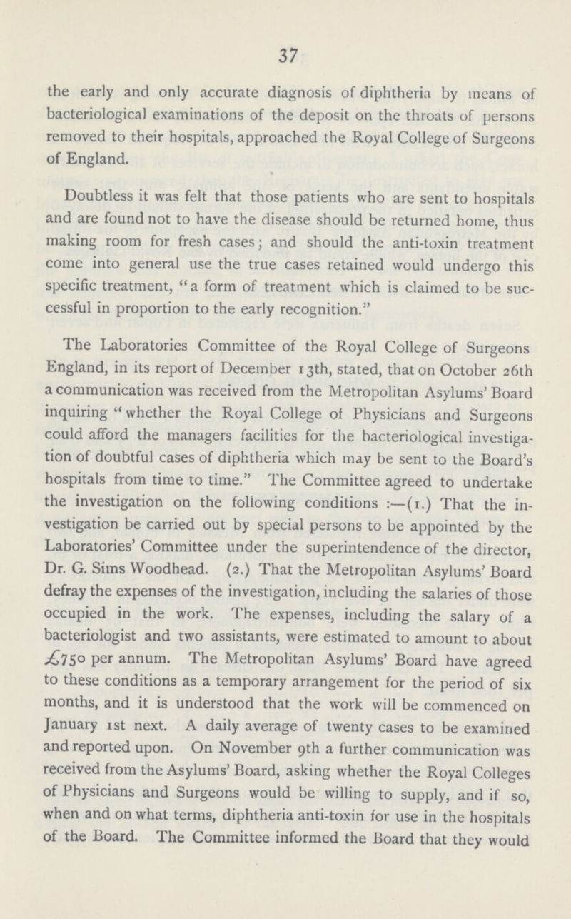 37 the early and only accurate diagnosis of diphtheria by means of bacteriological examinations of the deposit on the throats of persons removed to their hospitals, approached the Royal College of Surgeons of England. Doubtless it was felt that those patients who are sent to hospitals and are found not to have the disease should be returned home, thus making room for fresh cases; and should the anti.toxin treatment come into general use the true cases retained would undergo this specific treatment, a form of treatment which is claimed to be suc cessful in proportion to the early recognition. The Laboratories Committee of the Royal College of Surgeons England, in its report of December 13th, stated, that on October 26th a communication was received from the Metropolitan Asylums' Board inquiring  whether the Royal College of Physicians and Surgeons could afford the managers facilities for the bacteriological investiga tion of doubtful cases of diphtheria which may be sent to the Board's hospitals from time to time. The Committee agreed to undertake the investigation on the following conditions:—(1.) That the in vestigation be carried out by special persons to be appointed by the Laboratories' Committee under the superintendence of the director, Dr. G. Sims Woodhead. (2.) That the Metropolitan Asylums' Board defray the expenses of the investigation, including the salaries of those occupied in the work. The expenses, including the salary of a bacteriologist and two assistants, were estimated to amount to about £750 per annum. The Metropolitan Asylums' Board have agreed to these conditions as a temporary arrangement for the period of six months, and it is understood that the work will be commenced on January 1st next. A daily average of twenty cases to be examined and reported upon. On November 9th a further communication was received from the Asylums' Board, asking whether the Royal Colleges of Physicians and Surgeons would be willing to supply, and if so, when and on what terms, diphtheria anti.toxin for use in the hospitals of the Board. The Committee informed the Board that they would