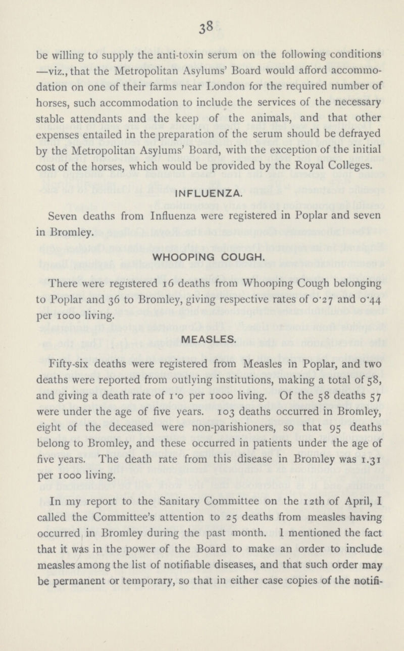 38 be willing to supply the anti-toxin serum on the following conditions —viz., that the Metropolitan Asylums' Board would afford accommo dation on one of their farms near London for the required number of horses, such accommodation to include the services of the necessary stable attendants and the keep of the animals, and that other expenses entailed in the preparation of the serum should be defrayed by the Metropolitan Asylums' Board, with the exception of the initial cost of the horses, which would be provided by the Royal Colleges. INFLUENZA. Seven deaths from Influenza were registered in Poplar and seven in Bromley. WHOOPING COUGH. There were registered 16 deaths from Whooping Cough belonging to Poplar and 36 to Bromley, giving respective rates of 0^27 and 0^44 per 1000 living. MEASLES. Fifty-six deaths were registered from Measles in Poplar, and two deaths were reported from outlying institutions, making a total of 58, and giving a death rate of ro per 1000 living. Of the 58 deaths 57 were under the age of five years. 103 deaths occurred in Bromley, eight of the deceased were non-parishioners, so that 95 deaths belong to Bromley, and these occurred in patients under the age of five years. The death rate from this disease in Bromley was 1.31 per 1000 living. In my report to the Sanitary Committee on the 12th of April, I called the Committee's attention to 25 deaths from measles having occurred in Bromley during the past month. 1 mentioned the fact that it was in the power of the Board to make an order to include measles among the list of notifiable diseases, and that such order may be permanent or temporary, so that in either case copies of the notifi¬