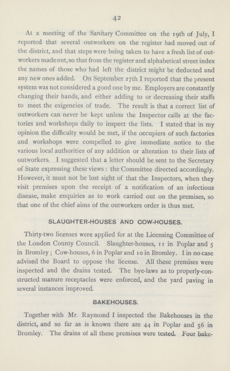 42 At a meeting of the Sanitary Committee on the 19th of July, I reported that several outworkers on the register had moved out of the district, and that steps were being taken to have a fresh list of out workers made out, so that from the register and alphabetical street index the names of those who had left the district might be deducted and any new ones added. On September 27th I reported that the present system was not considered a good one by me. Employers are constantly changing their hands, and either adding to or decreasing their staffs to meet the exigencies of trade. The result is that a correct list of outworkers can never be kept unless the Inspector calls at the fac tories and workshops daily to inspect the lists. I stated that in my opinion the difficulty would be met, if the occupiers of such factories and workshops were compelled to give immediate notice to the various local authorities of any addition or alteration to their lists of outworkers. I suggested that a letter should be sent to the Secretary of State expressing these views : the Committee directed accordingly. However, it must not be lost sight of that the Inspectors, when they visit premises upon the receipt of a notification of an infectious disease, make enquiries as to work carried out on the premises, so that one of the chief aims of the outworkers order is thus met. SLAUGHTER-HOUSES AND COW-HOUSES. Thirty-two licenses were applied for at the Licensing Committee of the London County Council. Slaughter-houses, 11 in Poplar and 5 in Bromley; Cow-houses, 6 in Poplar and 10 in Bromley. I in no case advised the Board to oppose the license. All these premises were inspected and the drains tested. The bye-laws as to properly-con structed manure receptacles were enforced, and the yard paving in several instances improved. BAKEHOUSES. Together with Mr Raymond I inspected the Bakehouses in the district, and so far as is known there are 44 in Poplar and 56 in Bromley. The drains of all these premises were tested. Four bake¬