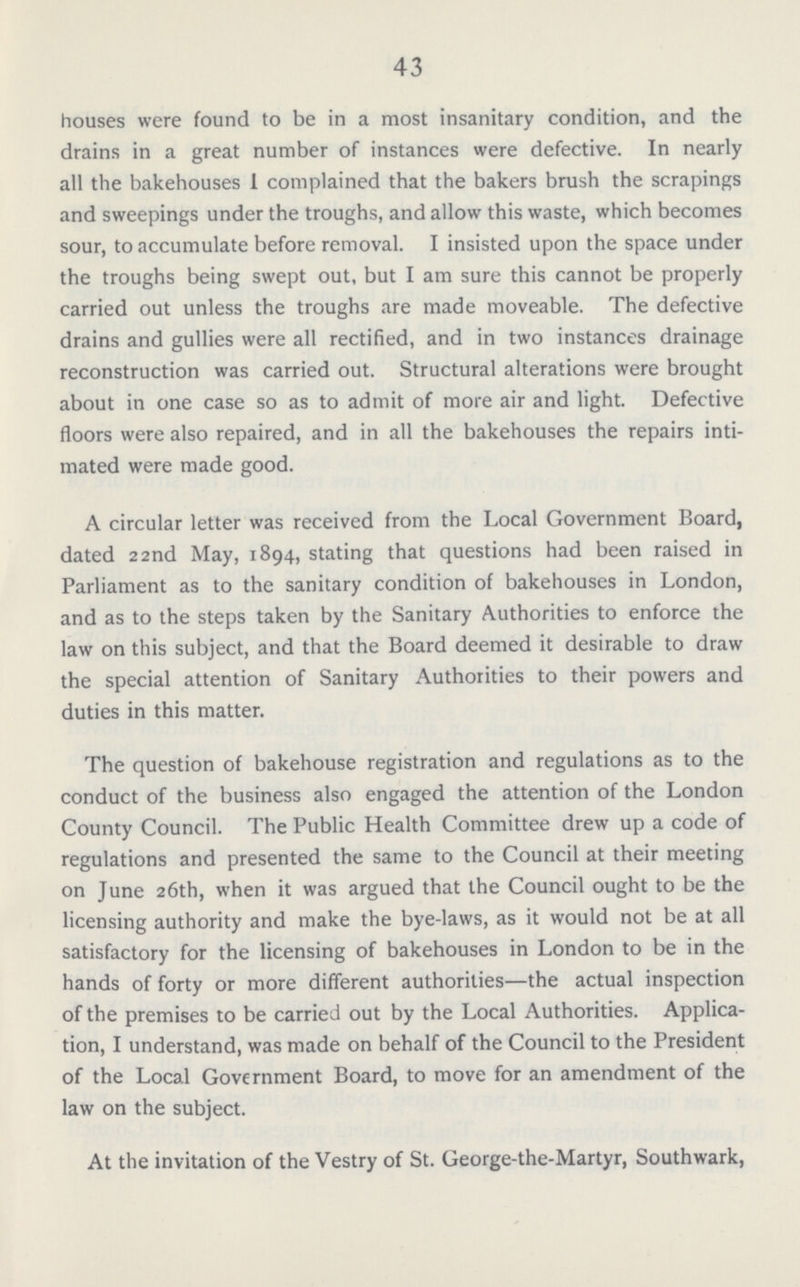 43 houses were found to be in a most insanitary condition, and the drains in a great number of instances were defective. In nearly all the bakehouses 1 complained that the bakers brush the scrapings and sweepings under the troughs, and allow this waste, which becomes sour, to accumulate before removal. I insisted upon the space under the troughs being swept out, but I am sure this cannot be properly carried out unless the troughs are made moveable. The defective drains and gullies were all rectified, and in two instances drainage reconstruction was carried out. Structural alterations were brought about in one case so as to admit of more air and light. Defective floors were also repaired, and in all the bakehouses the repairs inti mated were made good. A circular letter was received from the Local Government Board, dated 22nd May, 1894, stating that questions had been raised in Parliament as to the sanitary condition of bakehouses in London, and as to the steps taken by the Sanitary Authorities to enforce the law on this subject, and that the Board deemed it desirable to draw the special attention of Sanitary Authorities to their powers and duties in this matter. The question of bakehouse registration and regulations as to the conduct of the business also engaged the attention of the London County Council. The Public Health Committee drew up a code of regulations and presented the same to the Council at their meeting on June 26th, when it was argued that the Council ought to be the licensing authority and make the bye-laws, as it would not be at all satisfactory for the licensing of bakehouses in London to be in the hands of forty or more different authorities—the actual inspection of the premises to be carried out by the Local Authorities. Applica tion, I understand, was made on behalf of the Council to the President of the Local Government Board, to move for an amendment of the law on the subject. At the invitation of the Vestry of St. George-the-Martyr, Southwark,