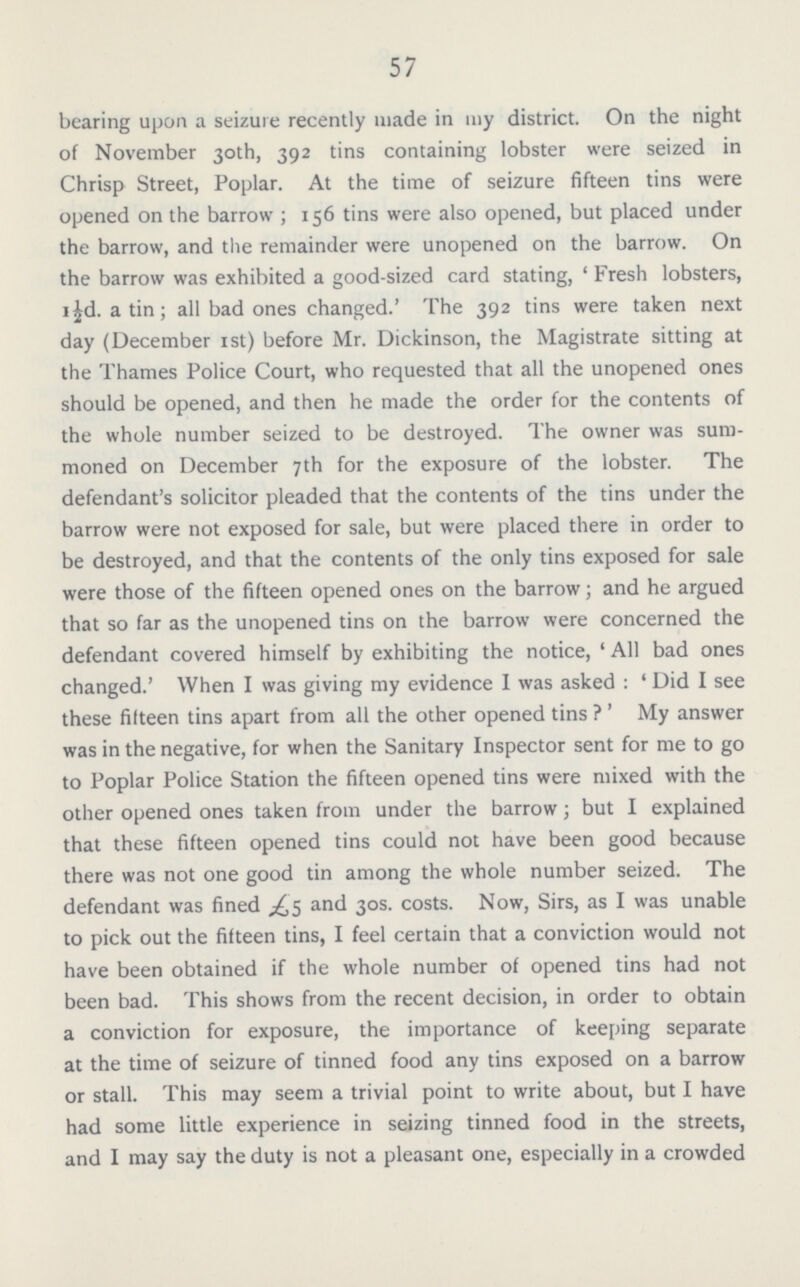 57 bearing upon a seizure recently made in my district. On the night of November 30th, 392 tins containing lobster were seized in Chrisp Street, Poplar. At the time of seizure fifteen tins were opened on the barrow; 156 tins were also opened, but placed under the barrow, and the remainder were unopened on the barrow. On the barrow was exhibited a good-sized card stating, 'Fresh lobsters, 1½d. a tin; all bad ones changed.' The 392 tins were taken next day (December 1st) before Mr. Dickinson, the Magistrate sitting at the Thames Police Court, who requested that all the unopened ones should be opened, and then he made the order for the contents of the whole number seized to be destroyed. The owner was sum moned on December 7th for the exposure of the lobster. The defendant's solicitor pleaded that the contents of the tins under the barrow were not exposed for sale, but were placed there in order to be destroyed, and that the contents of the only tins exposed for sale were those of the fifteen opened ones on the barrow; and he argued that so far as the unopened tins on the barrow were concerned the defendant covered himself by exhibiting the notice, 'All bad ones changed.' When I was giving my evidence I was asked: 'Did I see these fifteen tins apart from all the other opened tins?' My answer was in the negative, for when the Sanitary Inspector sent for me to go to Poplar Police Station the fifteen opened tins were mixed with the other opened ones taken from under the barrow; but I explained that these fifteen opened tins could not have been good because there was not one good tin among the whole number seized. The defendant was fined £5 and 30s. costs. Now, Sirs, as I was unable to pick out the fifteen tins, I feel certain that a conviction would not have been obtained if the whole number of opened tins had not been bad. This shows from the recent decision, in order to obtain a conviction for exposure, the importance of keeping separate at the time of seizure of tinned food any tins exposed on a barrow or stall. This may seem a trivial point to write about, but I have had some little experience in seizing tinned food in the streets, and I may say the duty is not a pleasant one, especially in a crowded