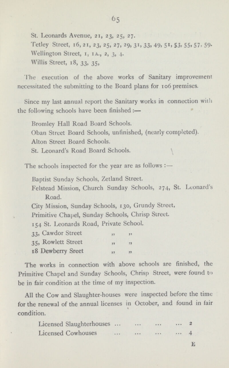 65 St. Leonards Avenue, 21, 23, 25, 27. Tetley Street, 16, 21, 23, 25, 27, 29, 31, 33, 49, 51, 53, 55, 57, 59. Wellington Street, 1, 1A., 2, 3, 4. Willis Street, 18, 33, 35, The execution of the above works of Sanitary improvement necessitated the submitting to the Board plans for 106 premises. Since my last annual report the Sanitary works in connection with the following schools have been finished:— Bromley Hall Road Board Schools. Oban Street Board Schools, unfinished, (nearly completed). Alton Street Board Schools. St. Leonard's Road Board Schools. The schools inspected for the year are as follows:— Baptist Sunday Schools, Zetland Street. Felstead Mission, Church Sunday Schools, 274, St. Leonard's Road. City Mission, Sunday Schools, 130, Grundy Street, Primitive Chapel, Sunday Schools, Chrisp Street. 154 St. Leonards Road, Private School. 33, Cawdor Street „ „ 35, Rowlett Street „ „ 18 Dewberry Sreet „ „ The works in connection with above schools are finished, the Primitive Chapel and Sunday Schools, Chrisp Street, were found to be in fair condition at the time of my inspection. All the Cow and Slaughter-houses were inspected before the time for the renewal of the annual licenses in October, and found in fair condition. Licensed Slaughterhouses 2 Licensed Cowhouses 4 E