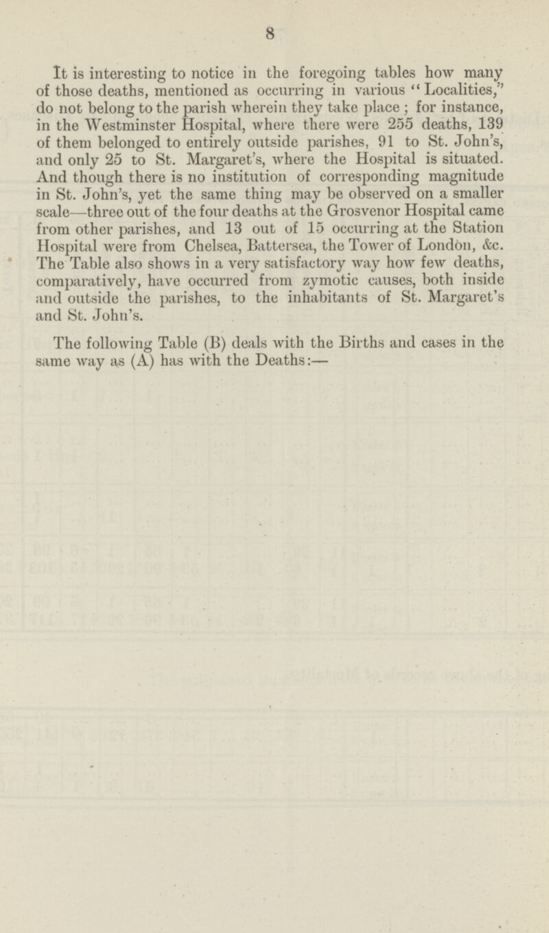 8 It is interesting to notice in the foregoing tables how many of those deaths, mentioned as occurring in various Localities, do not belong to the parish wherein they take place ; for instance, in the Westminster Hospital, where there were 255 deaths, 139 of them belonged to entirely outside parishes, 91 to St. John's, and only 25 to St. Margaret's, where the Hospital is situated. And though there is no institution of corresponding magnitude in St. John's, yet the same thing may be observed on a smaller scale—three out of the four deaths at the Grosvenor Hospital came from other parishes, and 13 out of 15 occurring at the Station Hospital were from Chelsea, Battersea, the Tower of London, &c. The Table also shows in a very satisfactory way how few deaths, comparatively, have occurred from zymotic causes, both inside and outside the parishes, to the inhabitants of St. Margaret's and St. John's. The following Table (B) deals with the Births and cases in the same way as (A) has with the Deaths:—