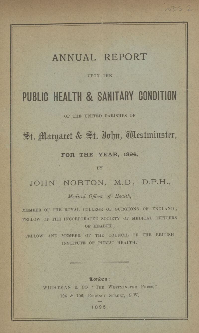 WES 2 ANNUAL REPORT upon the PUBLIC HEALTH & SANITARY CONDITION of the united parishes of St. Margaret & John, Mestminster, FOR THE YEAR, 1894, by JOHN NORTON, M.D, D.P.H., Medical Officer of Health, member of the royal college of surgeons of england; fellow of the incorporated society of medical officers of health: fellow and member of the council of the british institute of public health. London: WIGHTMAN & CO The Westminster Press, 104 & 106, Regency Street, S. W. 1 89 5.