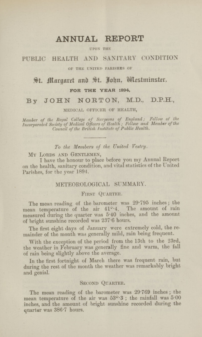 ANNUAL REPORT upon the PUBLIC HEALTH AND SANITARY CONDITION of the united parishes of St. Margaret & John, Mestminster, FOR THE YEAR 1894, By JOHN NORTON, M.D., D.P.H., MEDICAL OFFICER OF HEALTH, Member of the Royal College of Surgeons of England; Fellow of the Incorporated Society of Medical Officers of Health ; Fellow and Member of the Council of the British Institute of Public Health. To the Members of the United Vettry. My Lords and Gentlemen, I have the honour to place before you my Annual Report on the health, sanitary condition, and vital statistics of the United Parishes, for the year 1894. METEOROLOGICAL SUMMARY. First Quarter. The mean reading of the barometer was 29'795 inches; the mean temperature of the air 41°.4. The amount of rain measured during the quarter was 5.40 inches, and the amount of bright sunshine recorded was 237.6 hours. The first eight days of January were extremely cold, the re mainder of the month was generally mild, rain being frequent. With the exception of the period from the 13th to the 23rd, the weather in February was generally fine and warm, the fall of rain being slightly above the average. In the first fortnight of March there was frequent rain, but during the rest of the month the weather was remarkably bright and genial. Second Quarter. The mean reading of the barometer was 29.769 inches; the mean temperature of the air was 53°.3; the rainfall was 5.00 inches, and the amount of bright sunshine recorded during the quarter was 386.7 hours.