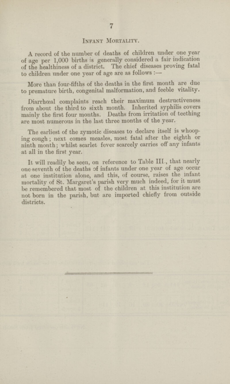 7 Infant Mortality. A record of the number of deaths of children under one year of age per 1,000 births is generally considered a fair indication of the healthiness of a district. The chief diseases proving fatal to children under one year of age are as follows :— More than four-fifths of the deaths in the first month are due to premature birth, congenital malformation, and feeble vitality. Diarrhceal complaints reach their maximum destructiveness from about the third to sixth month. Inherited syphilis covers mainly the first four months. Deaths from irritation of teething are most numerous in the last three months of the year. The earliest of the zymotic diseases to declare itself is whoop ing cough ; next comes measles, most fatal after the eighth or ninth month; whilst scarlet fever scarcely carries off any infants at all in the first year. It will readily be seen, on reference to Table III., that nearly one seventh of the deaths of infants under one year of age occur at one institution alone, and this, of course, raises the infant mortality of St. Margaret's parish very much indeed, for it must be remembered that most of the children at this institution are not born in the parish, but are imported chiefly from outside districts.