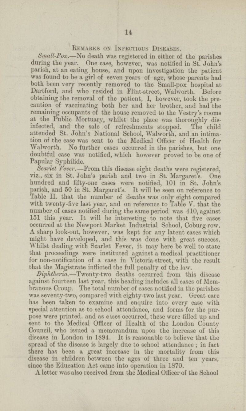 14 Remarks on Infectious Diseases. Small-Pox.—No death was registered in either of the parishes during the year. One case, however, was notified in St. John's parish, at an eating house, and upon investigation the patient was found to be a girl of seven years of age, whose parents had both been very recently removed to the Small-pox hospital at Dartford, and who resided in Flint-street, Walworth. Before obtaining the removal of the patient, I, however, took the pre caution of vaccinating both her and her brother, and had the remaining occupants of the house removed to the Vestry's rooms at the Public Mortuary, whilst the place was thoroughly dis infected, and the sale of refreshments stopped. The child attended St. John's National School, Walworth, and an intima tion of the case was sent to the Medical Officer of Health for Walworth. No further cases occurred in the parishes, but one doubtful case was notified, which however proved to be one of Papular Syphilide. Scarlet Fever.—From, this disease eight deaths were registered, viz., six in St. John's parish and two in St. Margaret's. One hundred and fifty-one cases were notified, 101 in St. John's parish, and 50 in St. Margaret's. It will be seen on reference to Table II. that the number of deaths was only eight compared with twenty-five last year, and on reference to Table V. that the number of cases notified during the same period was 410, against 151 this year. It will be interesting to note that five cases occurred at the Newport Market Industrial School, Coburg-row. A sharp look-out, however, was kept for any latent cases which might have developed, and this was done with great success. Whilst dealing with Scarlet Fever, it may here be well to state that proceedings were instituted against a medical practitioner for non-notification of a case in Victoria-street, with the result that the Magistrate inflicted the full penalty of the law. Diphtheria.—Twenty-two deaths occurred from this disease against fourteen last year, this heading includes all cases of Mem branous Croup. The total number of cases notified in the parishes was seventy-two, compared with eighty-two last year. Great care has been taken to examine and enquire into every case with special attention as to school attendance, and forms for the pur pose were printed, and as eases occurred, these were filled up and sent to the Medical Officer of Health of the London County Council, who issued a memorandum upon the increase of this disease in London in 1894. It is reasonable to believe that the spread of the disease is largely due to school attendance; in fact there has been a great increase in the mortality from this disease in children between the ages of three and ten years, since the Education Act came into operation in 1870. A letter was also received from the Medical Officer of the School