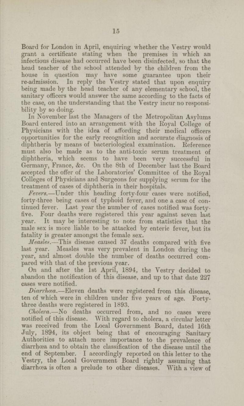 15 Board for London in April, enquiring whether the Vestry would grant a certificate stating when the premises in which an infectious disease had occurred have been disinfected, so that the head teacher of the school attended by the children from the house in question may have some guarantee upon their re-admission. In reply the Vestry stated that upon enquiry being made by the head teacher of any elementary school, the sanitary officers would answer the same according to the facts of the case, on the understanding that the Vestry incur no responsi bility by so doing. In November last the Managers of the Metropolitan Asylums Board entered into an arrangement with the Royal College of Physicians with the idea of affording their medical officers opportunities for the early recognition and accurate diagnosis of diphtheria by means of bacteriological examination. Reference must also be made as to the anti-toxic serum treatment of diphtheria, which seems to have been very successful in Germany, France, &c. On the 8th of December last the Board accepted the offer of the Laboratories' Committee of the Royal Colleges of Physicians and Surgeons for supplying serum for the treatment of cases of diphtheria in their hospitals. Fevers.—Under this heading forty-four cases were notified, forty-three being cases of typhoid fever, and one a case of con tinued fever. Last year the number of cases notified was forty five. Four deaths were registered this year against seven last year. It may be interesting to note from statistics that the male sex is more liable to be attacked by enteric fever, but its fatality is greater amongst the female sex. Measles.—This disease caused 37 deaths compared with five last year. Measles was very prevalent in London during the year, and almost double the number of deaths occurred com pared with that of the previous year. On and after the 1st April, 1894, the Vestry decided to abandon the notification of this disease, and up to that date 227 cases were notified. Diarrhoea.—Eleven deaths were registered from this disease, ten of which were in children under five years of age. Forty three deaths were registered in 1893. Cholera.—No deaths occurred from, and no cases were notified of this disease. With regard to cholera, a circular letter was received from the Local Government Board, dated 16th July, 1894, its object being that of encouraging Sanitary Authorities to attach more importance to the prevalence of diarrhoea and to obtain the classification of the disease until the end of September. I accordingly reported on this letter to the Vestry, the Local Government Board rightly assuming that diarrhoea is often a prelude to other diseases. With a view of