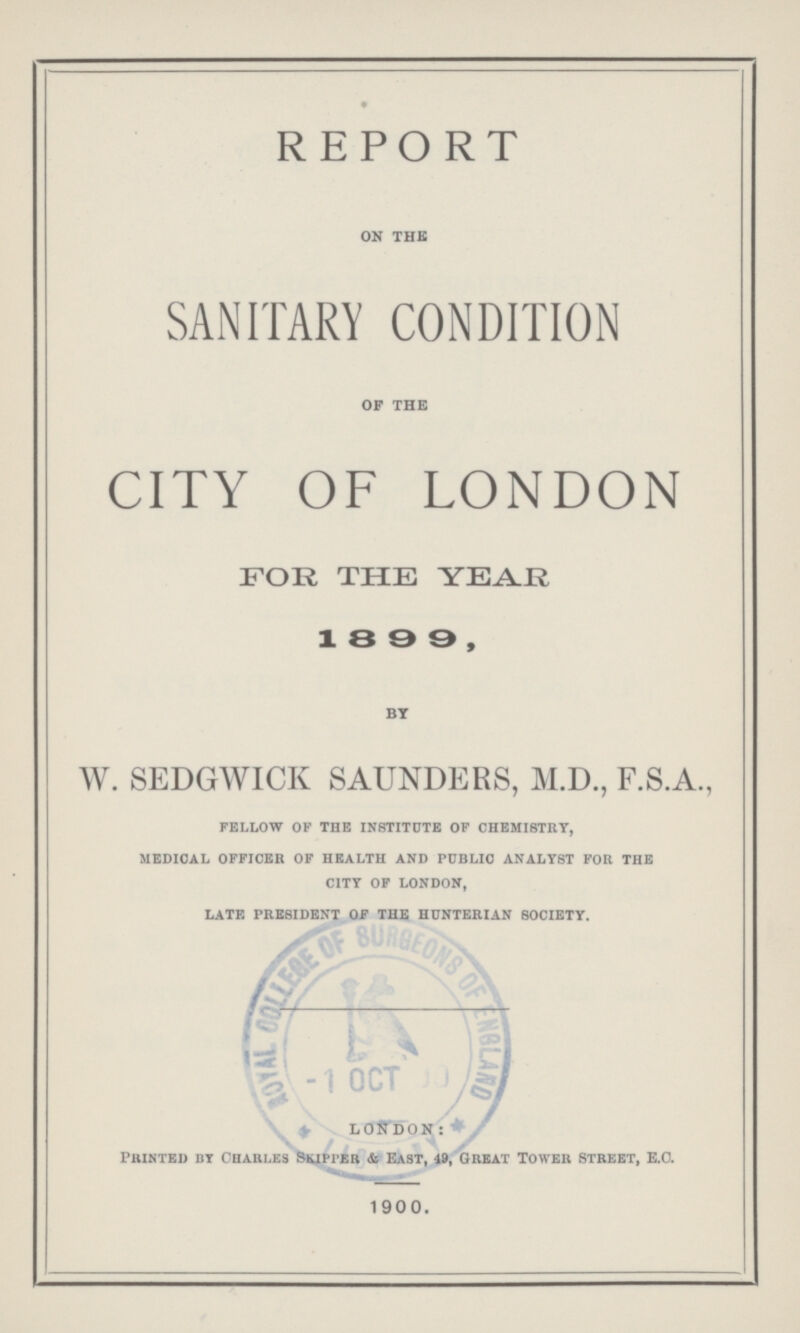 REPORT on the SANITARY CONDITION op the CITY OF LONDON FOR THE YEAR 1899, by W. SEDGWICK SAUNDERS, M.D., F.S.A., fellow of the institute of chemistry, medical officer of health and public analyst for the city of london, late president of the hunterian society. LONDON: Printed bi Charles Skipper & East, 49, Great Tower Street, E.G. 1900.