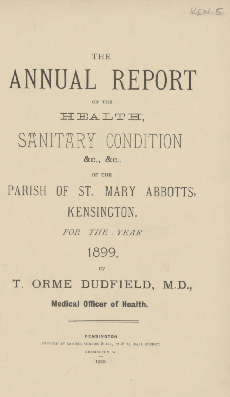 KEN 5 THE ANNUAL REPORT ON THE HEALTH, SANITARY CONDITION &c., &c., OF THE PARISH OF ST. MARY ABBOTTS, KENSINGTON, FOR THE YEAR 1899, BY T. ORME DUDFIELD, M.D., Medical Officer of Health. KENSINGTON P'RINTED BY SAMUEL SIDDERS & CO., 17 & 19, BALL STREET, KENSINGTON W. 1900.