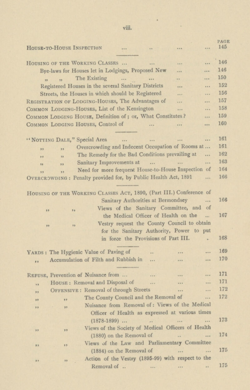 viii. PAGE House-to-House Inspection 145 Housing of the Working Classes 146 Bye-laws for Houses let in Lodgings, Proposed New 146 „ „ The Existing 150 Registered Houses in the several Sanitary Districts 152 Streets, the Houses in which should be Registered 156 Registration of Lodging-Houses, The Advantages of 157 Common Lodging-Houses, List of the Kensington 158 Common Lodging House, Definition of; or, What Constitutes? 159 Common Lodging Houses, Control of 160 Notting Dale, Special Area 161 „ ,, Overcrowding and Indecent Occupation of Rooms at 161 ,, „ The Remedy for the Bad Conditions prevailing at 162 „ ,, Sanitary Improvements at 163 ,, ,, Need for more frequent House-to-House Inspection of 164 Overcrowding: Penalty provided for, by Public Health Act, 1891 166 Housing of the Working Classes Act, 1890, (Part III.) Conference of Sanitary Authorities at Bermondsey 166 ,, ,, Views of the Sanitary Committee, and of the Medical Officer of Health on the 167 „ „ Vestry request the County Council to obtain for the Sanitary Authority, Power to put in force the Provisions of Part III. 168 Yards: The Hygienic Value of Paving of 169 ,, Accumulation of Filth and Rubbish in 170 Refuse, Prevention of Nuisance from 171 ,, House: Removal and Disposal of 171 „ Offensive: Removal of through Streets 172 „ „ The County Council and the Removal of 172 ,, „ Nuisance from Removal of: Views of the Medical Officer of Health as expressed at various times (1878-1899) 173 ,, ,, Views of the Society of Medical Officers of Health (1880) on the Removal of 174 ,, ,, Views of the Law and Parliamentary Committee (1884) on the Removal of 175 ,, „ Action of the Vestry (1895-99) with respect to the Removal of 175