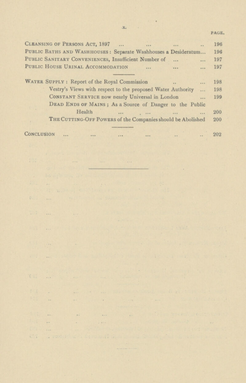 X. page. Cleansing of Persons Act, 1897 196 Public Baths and Washhouses: Separate Washhouses a Desideratum 196 Public Sanitary Conveniences, Insufficient Number of 197 Public House Urinal Accommodation 197 Water Supply: Report of the Royal Commission 198 Vestry's Views with respect to the proposed Water Authority 198 Constant Service now nearly Universal in London 199 Dead Ends of Mains; As a Source of Danger to the Public Health 200 The Cutting-Off Powers of the Companies should be Abolished 200 Conclusion 202