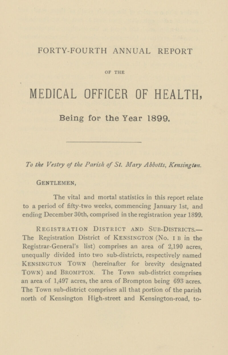 FORTY-FOURTH ANNUAL REPORT OF THE MEDICAL OFFICER OF HEALTH, Being for the Year 1899. To the Vestry of the Parish of St. Mary Abbotts, Kensington. Gentlemen, The vital and mortal statistics in this report relate to a period of fifty-two weeks, commencing January 1st, and ending December 30th, comprised in the registration year 1899. Registration District and Sub-Districts.— The Registration District of kensington (No. i b in the Registrar-General's list) comprises an area of 2,190 acres, unequally divided into two sub-districts, respectively named Kensington Town (hereinafter for brevity designated Town) and Brompton. The Town sub-district comprises an area of 1,497 acres, the area of Brompton being 693 acres. The Town sub-district comprises all that portion of the parish north of Kensington High-street and Kensington-road, to¬