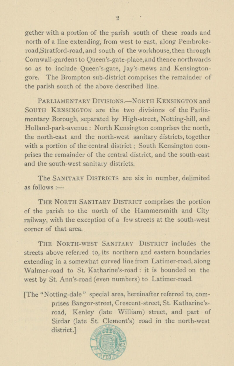 2 gether with a portion of the parish south of these roads and north of a line extending, from west to east, along Pembroke road,Stratford-road, and south of the workhouse, then through Cornwall-gardens to Queen's-gate-place, and thence northwards so as to include Queen's-gate, Jay's-mews and Kensington gore. The Brompton sub-district comprises the remainder of the parish south of the above described line. Parliamentary Divisions.—North Kensington and south Kensington are the two divisions of the Parlia mentary Borough, separated by High-street, Notting-hill, and Holland-park-avenue: North Kensington comprises the north, the north-east and the north-west sanitary districts, together with a portion of the central district; South Kensington com prises the remainder of the central district, and the south-east and the south-west sanitary districts. The Sanitary Districts are six in number, delimited as follows :— The North Sanitary District comprises the portion of the parish to the north of the Hammersmith and City railway, with the exception of a few streets at the south-west corner of that area. The North-west Sanitary District includes the streets above referred to, its northern and eastern boundaries extending in a somewhat curved line from Latimer-road, along Walmer-road to St. Katharine's-road: it is bounded on the west by St. Ann's-road (even numbers) to Latimer-road. [The Notting-dale special area, hereinafter referred to, com prises Bangor-street, Crescent-street, St. Katharine's road, Kenley (late William) street, and part of Sirdar (late St. Clement's) road in the north-west district.]
